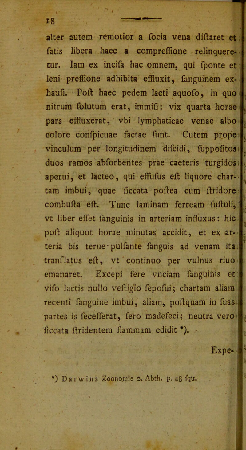\ 18 alter autem remotior a focia vena diftaret et. fatis libera haec a compreffione relinquere- • tur. lam ex incifa hac omnem, qui fponte et leni preffione adhibita effluxit, fanguinem ex-- haufi. Poft haec pedem lacti aquofo, in quO' nitrum folutum erat, immifi: vix quarta horae- pars effluxerat, vbi lymphaticae venae albo* colore confpicuae factae funt. Cutem prope» vinculum per longitudinem difcidi, fuppofitosi duos ramos abforbentes prae caeteris turgidos» / aperui, et lacteo, qui effufus eft liquore char-- tam imbui, quae ficcata poftea cum ftridore: combufta eft. Tunc laminam ferream fuftuli,, vt liber elfet fanguinis in arteriam influxus: hic; poft aliquot horae minutas accidit, et ex ar-- teria bis terue*pulfante fanguis ad venam ita. 4 tranflatus eft, vt‘continuo per vulnus riuo emanaret. Excepi fere vnciam fanguinis et: vifo lactis nullo veftigio fepofui; chartam aliam; recenti fanguine imbui, aliam, poftquam in fuas. partes is fecelTerat, fero madefeci; neutra vero» ficcata ftridentera flammam edidit *). - t l r I ri f Ji Expe-. •) D a r w i n s Zoonomle 2. Abth. p, 48 fqti. V