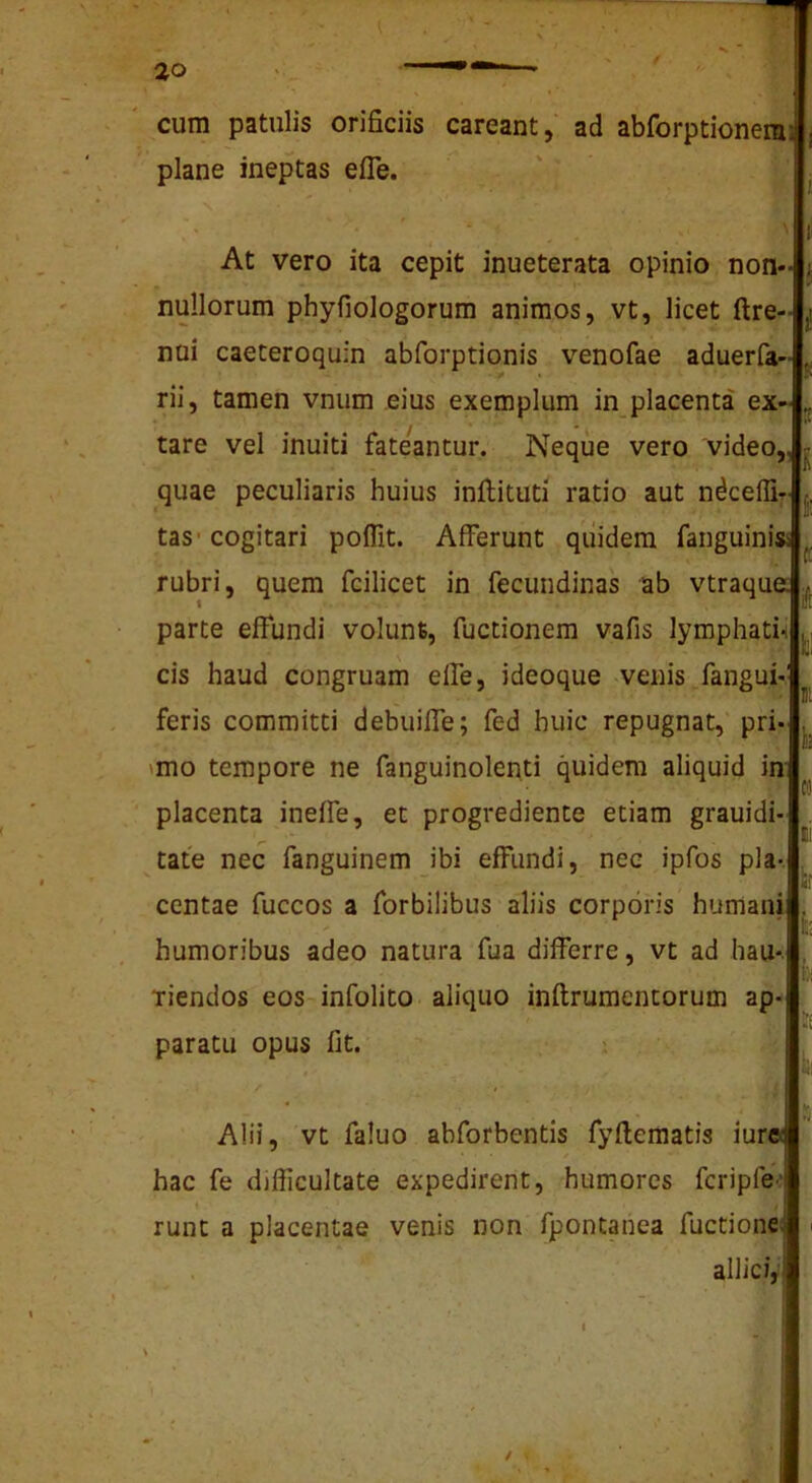 cum patulis orificiis careant, ad abforptionera; plane ineptas efle. • ' ■ ' At vero ita cepit inueterata opinio non- nullorum phyfiologorum animos, vt, licet ftre- nui caeteroqufn abforptionis venofae aduerfa- rii, tamen vnum eius exemplum in placenta ex- tare vel inuiti fateantur. Neque vero 'video,, ^ quae peculiaris huius inflituti ratio aut ndceflir. tas'cogitari pofllt. Afferunt quidem fanguinisi rubri, quem fcilicet in fecundinas ab vtraqua parte effundi volunt, fuctionem vafis lymphati-i cis haud congruam elfe, ideoque venis fangui-' feris committi debuiffe; fed huic repugnat, pri* 'mo tempore ne fanguinolenti quidem aliquid in placenta ineffe, et progrediente etiam grauidi- tate nec fanguinem ibi effundi, nec ipfos pia- ccntae fuccos a forbilibus aliis corporis humani humoribus adeo natura fua differre, vt ad hau*. Tiendos eos infolito aliquo inftrumentorum ap- .■ paratu opus fit. ^ 'i . Alii, vt faluo abforbentis fyflematis iurpi hac fe difficultate expedirent, humores fcripfe-^ runt a placentae venis non fpontanea fuctionef ■ alliciyj