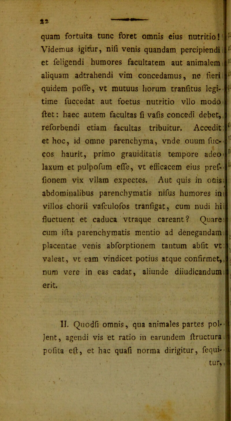 15 / quam fortuita tunc foret omnis eius nutritio!! i Videmus igitur, nili venis quandam percipiendi i ^ et feligendi humores facultatem aut animalem i aliquam adtrahendi vim concedamus, ne fieril quidem pofie, vt mutuus horum tranfitus legi- time fuccedat aut foetus nutritio vllo modot ftet; haec autem facultas fi vafis concedi debet,, reforbendi etiam facultas tribuitur. Accedit: et hoc, id omne parenchyma, vnde ouum fuc-- cos haurit, primo grauiditatis tempore adeo» laxum et pulpofum efle, vt efiicacem eius pref-- \ fionem vix vllam expectes. Aut quis in odis; abdominalibus parenchymatis nifus humores ini villos chorii vafculofos tranfigat, cum nudi hi i fluctuent et caduca vtraque careant? Quare; cum illa parenchymatis mentio ad denegandam i placentae venis abforptionem tantum abfit vt: valeat, vt eam vindicet potius atque confirmet,, t num vere in eas cadat, aliunde diiudicandumi erit, ■ ^ . ■ .. II. Quodfi omnis, qua animales partes pol- lent, agendi vis et ratio in earundem ftructurai pofita eft, et hac quafi norma dirigitur, fequi- > ■ tur,, * $ ' > . 'i I