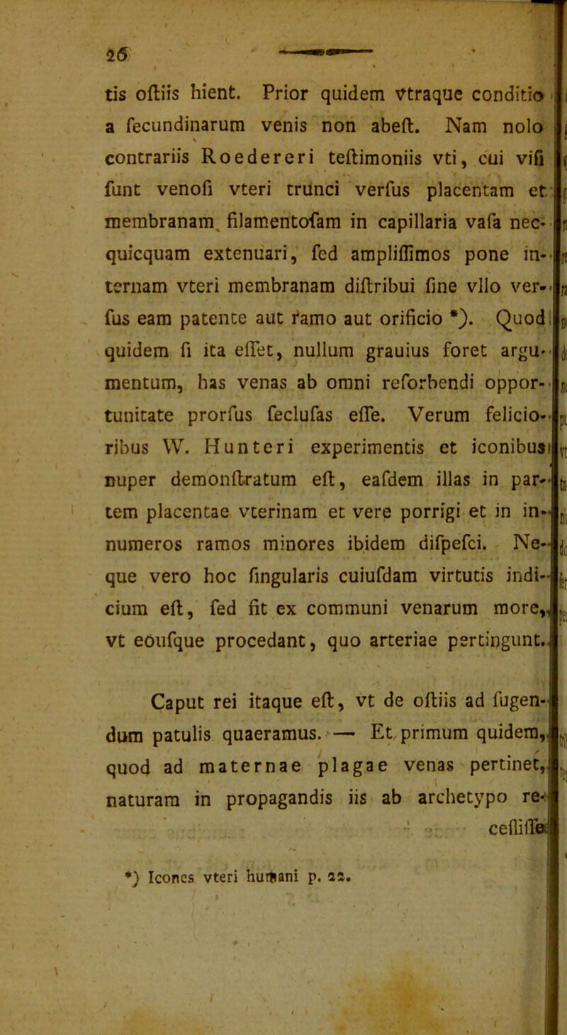 tis oftiis hient. Prior quidem Vtraque conditio a fecundinarum venis non abeft. Nam nolo % contrariis Roedereri teftimoniis vti, cui vifi funt venofi vteri trunci verfus placentam et membranam, filamentofam in capillaria vafa nec- quicquam extenuari, fed ampliffimos pone in-- ternam vteri membranam diftribui fine vllo ver-- fus eam patente aut tamo aut orificio *). Quod; I quidem fi ita efTet, nullum grauius foret argu- mentum, has venas ab omni reforbendi oppor-- jt tunitate prorfus feclufas elTe. Verum felicio- ribus W. Hunteri experimentis et iconibus» nuper demonitratum eft, eafdem illas in par- tem placentae vterinam et vere porrigi et in in- numeros ramos minores ibidem difpefci. Ne- que vero hoc fingularis cuiufdam virtutis indi- cium eft, fed fit ex communi venarum more,, vt eoufque procedant, quo arteriae pertingunt.. Caput rei itaque eft, vt de oftiis ad fugen- dum patulis quaeramus. — Et, primum quidem, quod ad maternae plagae venas pertinet, ^ naturam in propagandis iis ab archetypo tq< “ ■' cefliffa Icones vteri hutsani p. 2a.