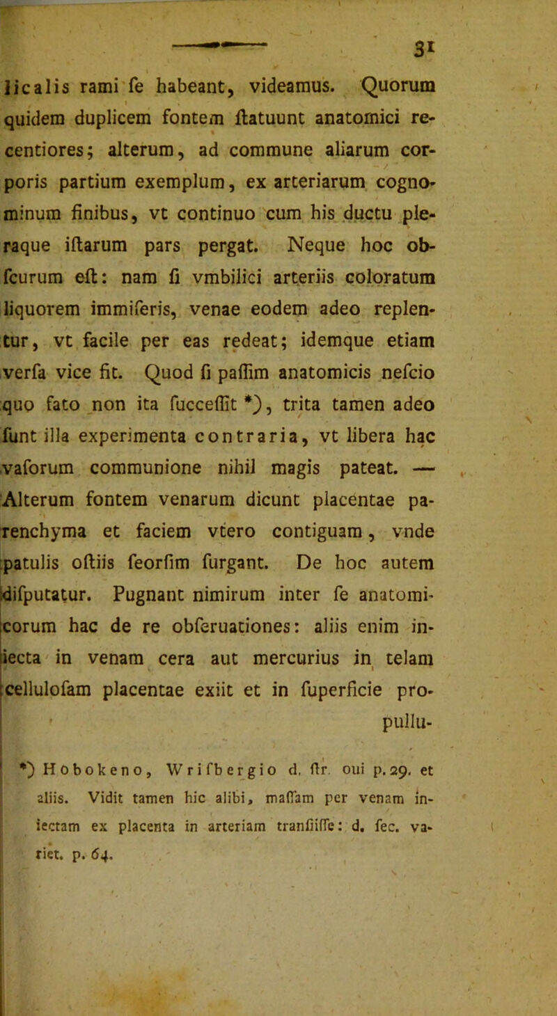 licalis rami'fe habeant, videamus. Quorum < quidem duplicem fontem llatuunt anatomici re- centiores; alterum, ad commune aliarum cor- - / poris partium exemplum, ex arteriarum cogno- minum finibus, vt continuo cum his ductu ple- raque illarum pars pergat. Neque hoc ob- fcurum eft: nam li vmbilici arteriis coloratum liquorem immiferis, venae eodem adeo replen- tur, vt facile per eas redeat; idemque etiam verfa vice fit. Quod fi paflim anatomicis nefcio quo fato _non ita fuccellit , trita tamen adeo funt illa experimenta contraria, vt libera hac .vaforum communione nihil magis pateat. — Alterum fontem venarum dicunt placentae pa- • I renchyma et faciem vtero contiguam, vnde fpatulis olliis feorfim furgant. De hoc autem idifputatur. Pugnant nimirum inter fe anatomi* eorum hac de re obferuadones: aliis enim in- iecta in venam cera aut mercurius in telam I :cellulofam placentae exiit et in fuperficie pro- pullu- i ! H 0 b o k e n o , W r i fb e r g i o d, ftr. oui p. 29, et aliis. Vidit tamen hic alibi, maflam per venam in* iectam ex placenta in arteriam tranfiifTe: d. fec. va- rict. p. 64.