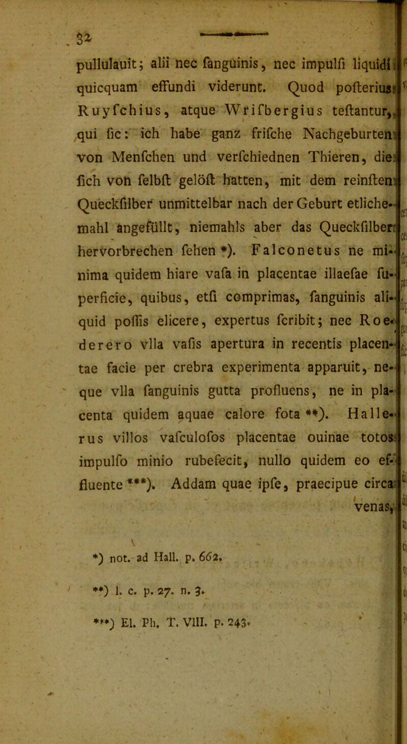 pullulauit; alii nec fanguinis, nec impulfi liquidi i ^ quicquam effundi viderunt. Quod pofterius! ' Ruyfchius, atque Wrifbergius teflantur», qui fic: ich habe ganz frifche Nachgeburteni von Menfchen und verfchiednen Thieren, dies fich von felbft geloft hatten, mit dem reinftem Queckfilber unmittelbar nach der Geburt etliche- mahl angefiillt, niemahls aber das Queckfilben hervorbrechen fehen *). Falconetus ne mi- nima quidem hiare vafa in placentae illaefae fu- perficie, quibus, etfi comprimas, fanguinis ali-j, ■iij quid poflis elicere, expertus fcribit; nec Roe«> derero vlla vafis apertura in recentis placen-j, tae facie per crebra experimenta apparuit, ne- , que vlla fanguinis gutta profluens, ne in pla- centa quidem aquae calore fota**). Ha He- rus villos vafculofos placentae ouinae toto» impulfo minio rubefecit, nullo quidem eo ef-' fluente***). Addam quae ipfe, praecipue circa; - - • ii venasy * is not. ad Hali. p. 6(52. f) 1. c. p. 27. n. 3.^ I