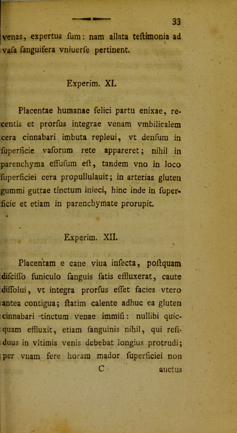 venas, expertus fum: nam allata teftimonia ad ; vafa fanguifera vniuerfe pertinent. Experim. XI. Placentae humanae felici partu enixae, re« centis et prorfus integrae venam vmbilicalem cera cinnabari imbuta repleui, vt denfura in fuperficie vaforum rete appareret; nihil in parenchyma effufum eft, tandem vno in loco fuperficiei cera propullulauit; in arterias gluten gummi guttae tinctum inieci, hinc inde in fuper- ficie et etiam in parenchymate prorupit. • ^ Experim. XII. \ I Placentam e cane viua infecta, poftquam :difcilTo funiculo fanguis fatis effluxerat, caute :diITolui, vt integra prorfus eflet facies vtero i antea contigua; ftatim calente adhuc ea gluten , :cinnabari -tinctum venae immifi: nullibi quic- quam effluxit, etiam fanguinis'nihil, qui refi- .duus in vltimis venis debebat longius protrudi; iper vnam fere horam mador fuperficiei non C auctus 1