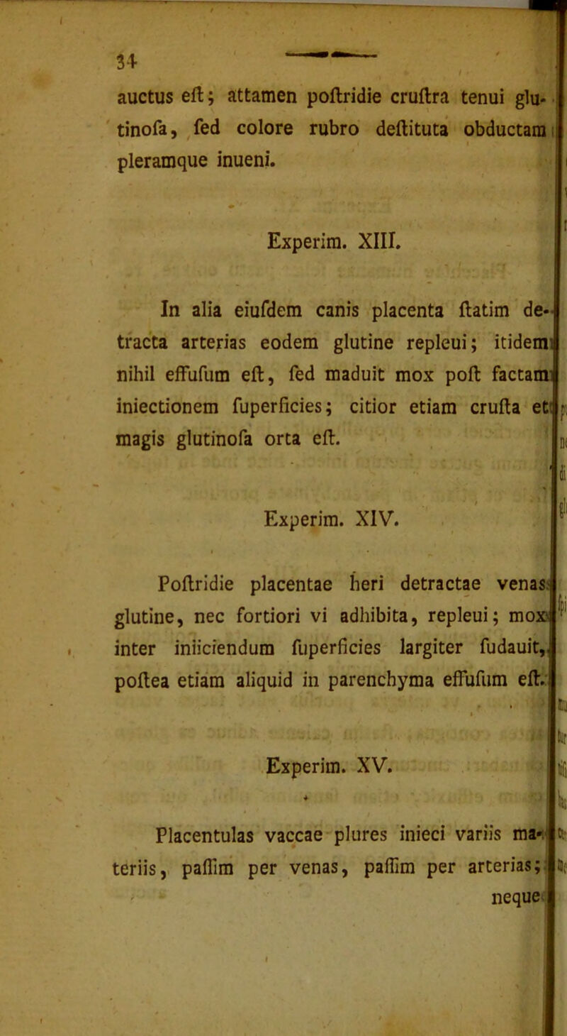 auctus eft; attamen poftridie cruflra tenui glu- ' tinofa, fed colore rubro deftituta obductam I t pleramque inueni. Experim. XIII. ■ 1. : ' In alia eiufdem canis placenta ftatim * de- tracta arterias eodem glutine repleui; itidem nihil efFufum eft, fed maduit mox poft factam iniectionem fuperficies; citior etiam crufla eti magis glutinofa orta eft. Experim. XIV. Poftridie placentae heri detractae venasj glutine, nec fortiori vi adhibita, repleui; mox! inter iniiciendum fuperficies largiter fudauit poftea etiam aliquid in parenchyma eifufum eft/ Placentulas vaccae plures inieci variis ma4 teriis,. paflliii per venas, paffim per arterias; ' nequec