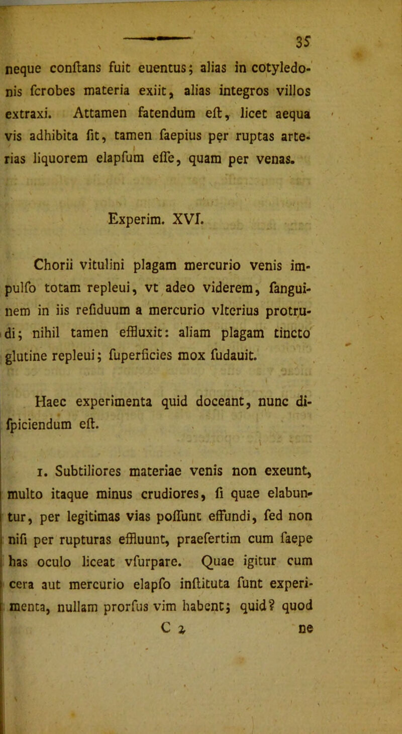 nis fcrobes materia exiit, alias integros villos extraxi. Attamen fatendum efl, licet aequa vis adhibita fit, tamen faepius p^r ruptas arte- rias liquorem elapfum elTe, quam per venas. Experim. XVI. Chorii vitulini plagam mercurio venis im- pulfo totam repleui, vt adeo viderem, fangui- nem in iis refiduum a mercurio vlterius protru- idi; nihil tamen effluxit: aliam plagam tincto , glutine repleui; fuperficies mox fudauit. I Haec experimenta quid doceant, nunc di- fpiciendum efl. \ I. Subtiliores materiae venis non exeunt, multo itaque minus crudiores, fi quae dabun- tur, per legitimas vias pofTunc effundi, fed non nifi per rupturas effluunt, praefertim cum faepe has oculo liceat vfurpare. Quae igitur cum cera aut mercurio elapfo inflituta funt experi- menta, nullam prorfus vim habent; quid? quod C i 'ne