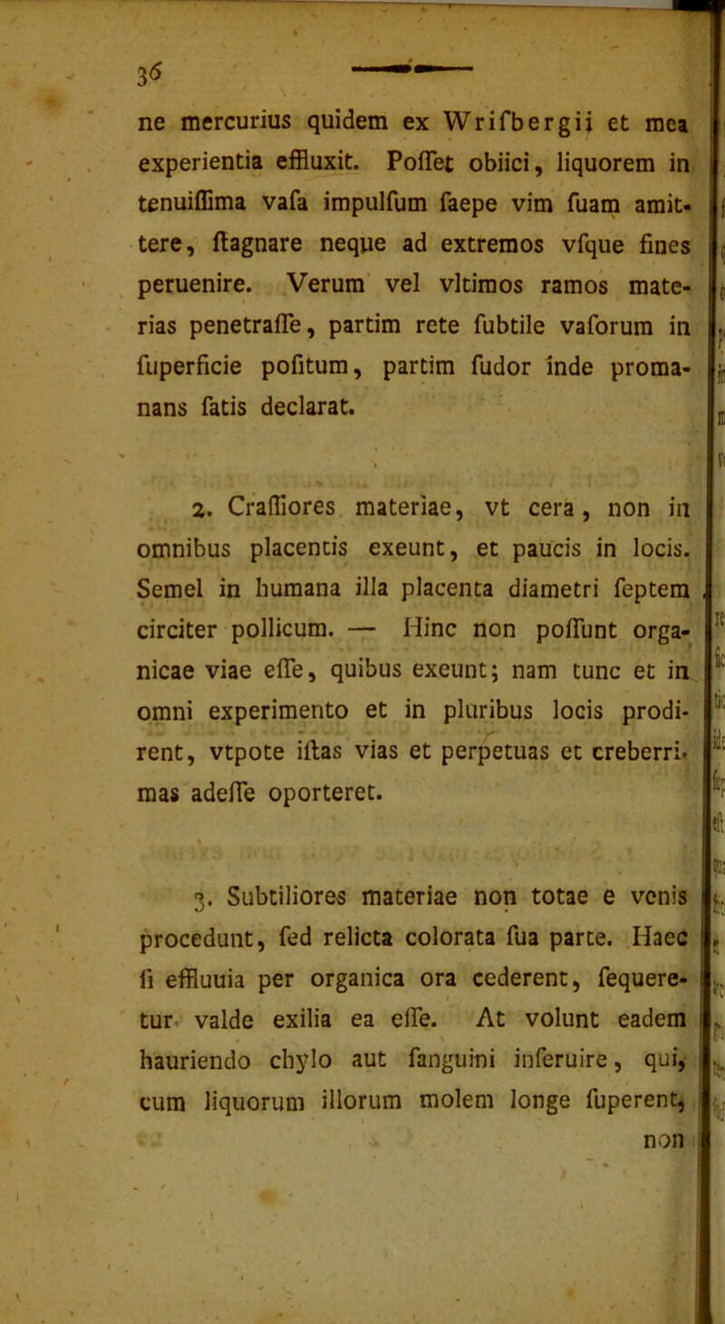 ne mercurius quidem ex Wrifbergii et mea experientia eflBuxit^ PofTet obiici, liquorem in tenuiflima vafa impulfum faepe vim fuam amit- tere, ftagnare neque ad extremos vfque fines peruenire. Verum’ vel vltimos ramos mate- rias penetrafle, partim rete fubtile vaforura in fuperficie pofitura, partim fudor inde proma- ^ nans fatis declarat. 2. CralTiores. materiae, vt cera, non in omnibus placentis exeunt, et paucis in locis. Semel in humana illa placenta diametri feptem circiter pollicum. — Hinc non polfunt orga- nicae viae elTe, quibus exeunt; nam tunc et in omni experimento et in pluribus locis prodi- rent, vtpote illas vias et perpetuas et creberri. raas'adelTe oporteret. R k k iis «11 3. Subtiliores materiae non totae e venis procedunt, fed relicta colorata fua parte. Haec fi effluuia per organica ora cederent, fequere- I ' tur. valde exilia ea elTe. At volunt eadem hauriendo chylo aut fanguini inferuire, qui, cum liquorum illorum molem longe fuperent, i, fc'.! k P. non i 1'