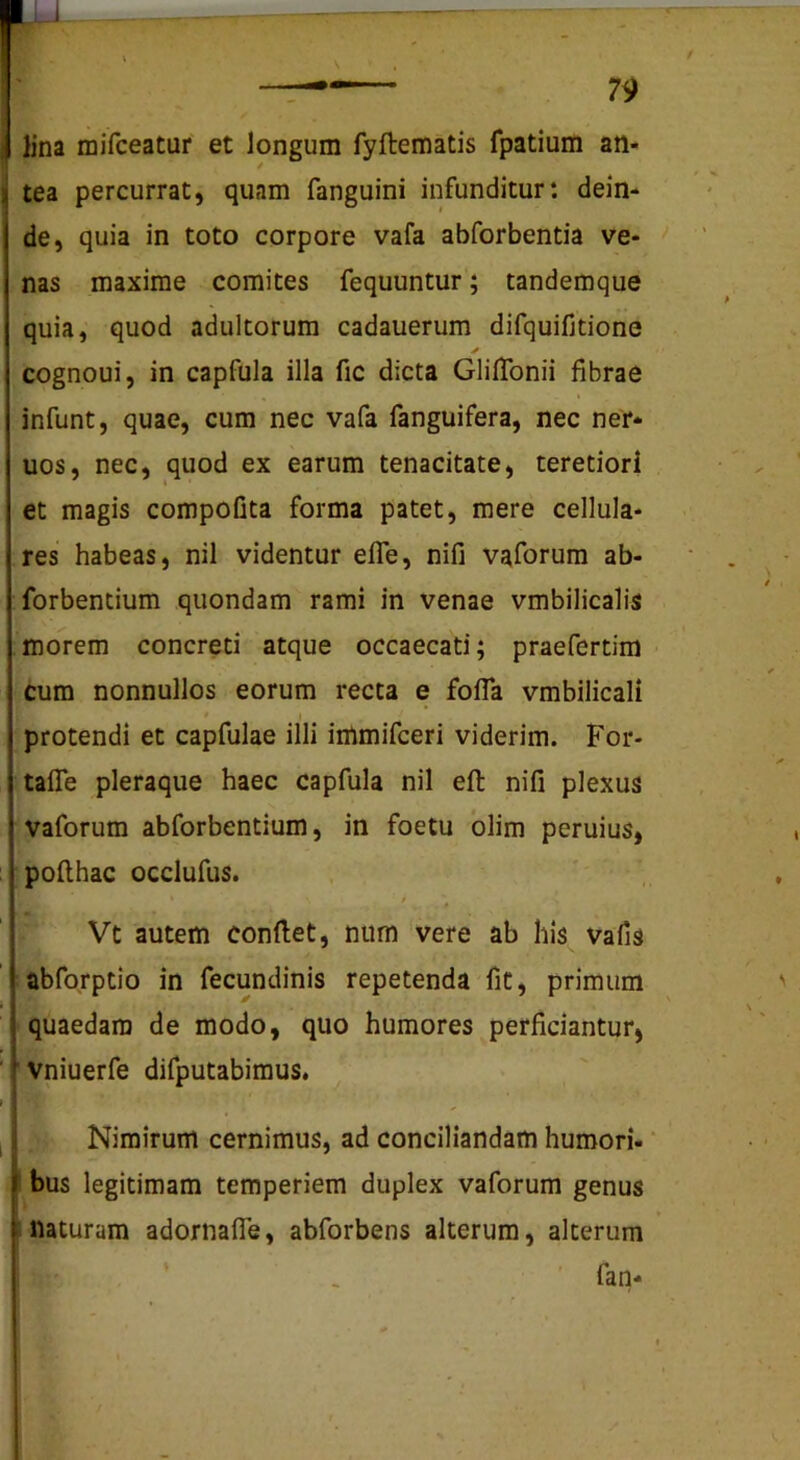 lina raifceatur et longum fyftematis fpatium an- / tea percurrat, quam fanguini infunditur: dein- de, quia in toto corpore vafa abforbentia ve- nas maxime comites fequuntur; tandemque quia, quod adultorum cadauerum difquifjtione cognoui, in capfula illa fic dicta GlilTonii fibrae infunt, quae, cum nec vafa fanguifera, nec ner- uos, nec, quod ex earum tenacitate, teretiori et magis compofita forma patet, mere cellula- res habeas, nil videntur efle, nifi vaforura ab- forbentium quondam rami in venae vmbilicalis morem concreti atque occaecati; praefertim cum nonnullos eorum recta e fofla vmbilicali \ protendi et capfulae illi imrnifceri viderim. For- tafle pleraque haec capfula nil eft nifi plexus vaforum abforbentium, in foetu olim peruius, pofihac occlufus. Vt autem confiet, num vere ab his vafis abforptio in fecundinis repetenda fit, primum quaedam de modo, quo humores perficiantur, vniuerfe difputabimus. Nimirum cernimus, ad conciliandam humori- “ bus legitimam temperiem duplex vaforum genus Illaturam adornafle, abforbens alterum, alterum fan-