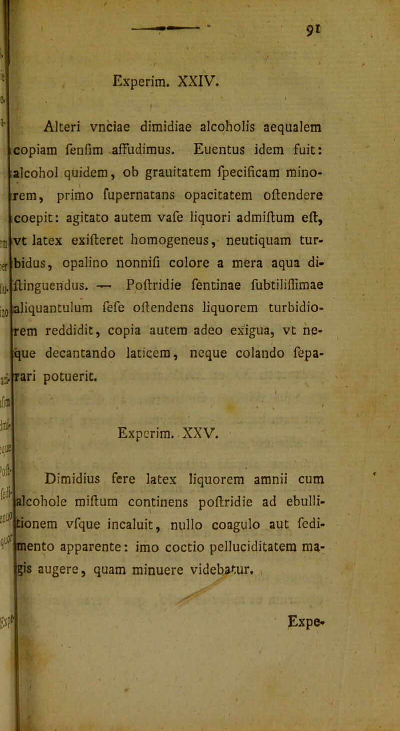 Experim. XXIV. Alteri vnciae dimidiae alcoholis aequalem copiam fenfim affudimus. Euentus idem fuit: alcohol quidem, ob grauitatcm fpecificam mino- rem, primo fupernatans opacitatem oftendere coepit: agitato autem vafe liquori admiftum eft, vt latex exifteret homogeneus, neutiquam tur- bidus, opalino nonnifi colore a mera aqua di- Ilinguendus. — Ppftridie fentinae fubtiliflimae iliquantulum fefe oftendens liquorem turbidio- em reddidit, copia autem adeo exigua, vt he- 'ue decantando laticem, neque colando fepa- rari potuerit. Experim. .XXV. Dimidius fere latex liquorem amnii cum Icohole raiftum continens poflridie ad ebulli- ionem vfque incaluit, nullo coagulo aut fedi- ento apparente: imo coctio pelluciditatem ma- is augere, quam minuere videb^-ur, , Expe-