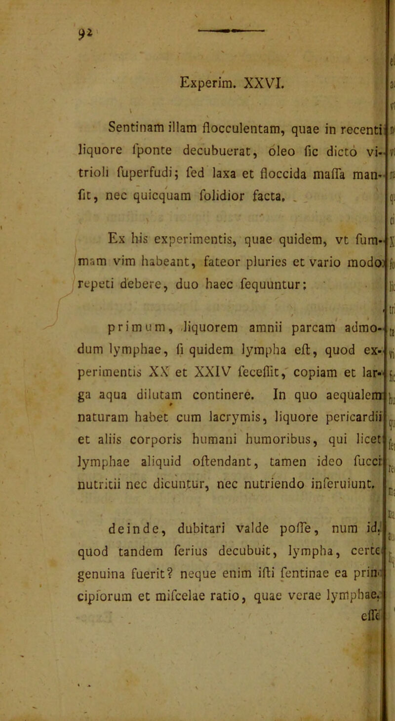 Experim. XXVI. Sentinam illam flocculentam, quae in recentii D' liquore fponte decubuerat, oleo fic dicto vi trioli fuperfudi; fed laxa et floccida malTa man fjc, nec quicquam folidior facta, , , ^ X Ex his experimentis, quae quidem, vt fura» (mam vim habeant, fateor pluries et vario modo^jii repeti debere, duo haec fequuntur; primum, .liquorem amnii parcam admo- dum lymphae, fi quidem lympha efl, quod ex perimentis XN? et XXIV fecelTit,'copiam et lar«« ga aqua dilutam continere. In quo aequalem naturam habet cum lacrymis, liquore pericardii et aliis corporis humani humoribus, qui licet lymphae aliquid oftendant, tamen ideo fucer nutritii nec dicuntur, nec nutriendo inferuiunt. deinde, dubitari valde polTe, nura id| quod tandem ferius decubuit, lympha, certe genuina fuerit? neque enim ifli fentinae ea prin- cipforum et mifcelae ratio, quae verae lymphae,’ elfe <11 Di