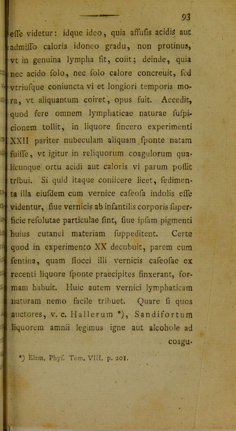 lefle videtur: idque ideo, quia affufis acidis aut admilTo caloris idoneo gradu, non protinus,' vt in genuina lympha fit, coiit; deinde, quia nec acido folo, nec folo calore concreuit, fed ^ # vtriufque coniuncta vi et longiori temporis mo- ra, vt aliquantum coiret', opus fuit. Accedit, quod fere omnem lymphaticae naturae fufpi- cionem tollit, in liquore fincero experimenti '* ;XXII pariter nubeculam aliquam ,fponte natam fuifie, vt igitur in reliquorum coagulorum qua- licunque' ortu acidi aut caloris vi parum poffit tribui. Si quid itaque coniicere licet, fedimen- ta illa eiufdem cum vernice cafeofa indolis efle •i’ videntur, fiue vernicis ab infantilis corporis fuper- fide refolutae particulae fint, fiue ipfam pigmenti - huius cutanei materiam fuppeditent. Certe ■' quod in experimento XX decubuit, parem cum • fencina, quam flocci illi vernicis cafeofae ex recenti liquore fponte praecipites finxerant, for- Ji* mam habuit. Huic autem vernici lymphaticam naturam nemo facile tribuet. Quare fi quos ■' auctores, v.'c. Hallerum *), Sandifortum liquorem amnii legimus igne aut alcohole ad - coagu- ' *) Elern, PliyH Tom, VIII. p. 20I, . . V ;