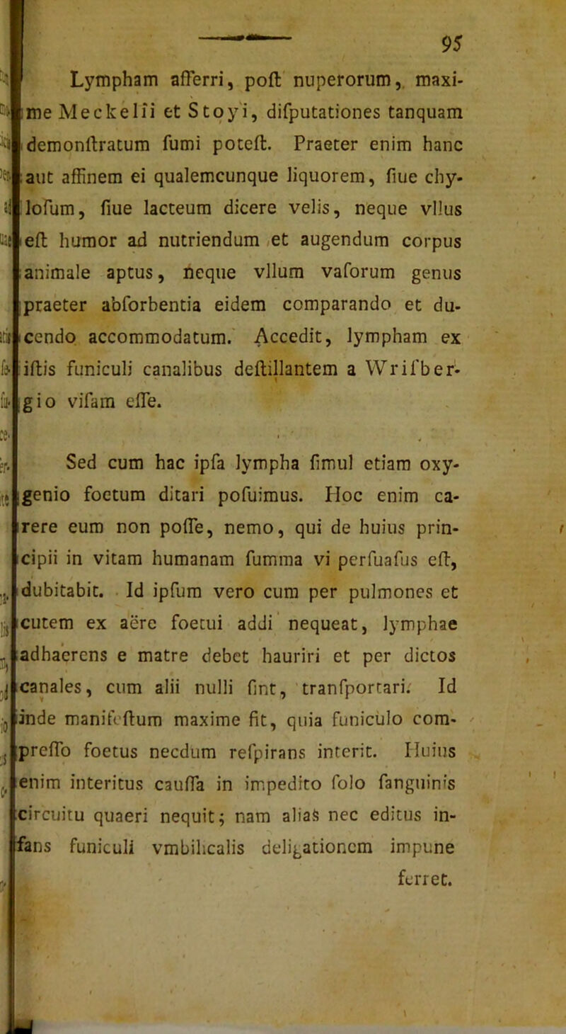 Lympham afferri, poft nuperorum,, maxi- me Meckelfi et Stoy'i, difputationes tanquam demonftratum fumi poteft. Praeter enim hanc aut affinem ei qualemcunque liquorem, flue chy- lofum, fiue lacteum dicere velis, neque vllus lefl humor ad nutriendum ,et augendum corpus animale aptus, neque vllum vaforum genus praeter abforbentia eidem comparando et du- itjfcendo accommodatum.' Accedit, lympham ex iffcis funiculi canalibus deftillantem a Wrifber- gio vifam effe. Sed cum hac ipfa lympha flmul etiam oxy- genio foetum ditari pofuimus. PIoc enim ca- rere eum non poffe, nemo, qui de huius prin- cipii in vitam humanam fumma vi perfuafus eft, dubitabit. . Id ipfum vero cum per pulmones et cutem ex aere foetui addi’ nequeat, lymphae adhaerens e matre debet hauriri et per dictos canales, cum alii nulli fint, tranfportari.' Id inde manifoflum maxime fit, quia funiculo com- preffo foetus necdum refpirans interit. Huius ienim interitus cauffa in impedito folo fanguinfs circuitu quaeri nequit; nam aliaS nec editus in- fans funiculi vmbilicalis deligationem impune ferret.