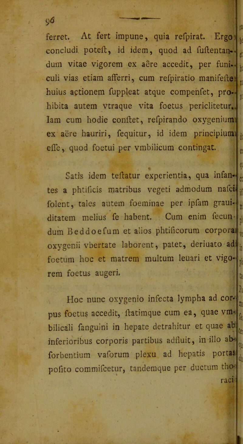 ferret. At fert impune, quia refpirat. Ergo) t, concludi poteft, id idem, quod ad fuftentan- dum vitae vigorem ex aere accedit, per funi- I culi vias etiam afferri, cum refpiratio manifefte huius actionem fuppleat atque compefafet, pro- hibita autem vtraque vita foetus periclitetur» lam cum hodie conflet, refpirando oxygeniumi ex aere hauriri, fequitur, id idem principiumi effe, quod foetui per vmbilicum contingat. Satis idem teflatur experientia, qua infan- tes a phtificis matribus vegeti admodum nafci folent, tales autem foeminae per ipfam graui- ditatem melius fe habent. Cum enim fecun- dum Beddoefum et alios phtificorura corporas oxygenii vbertate laborent, patet, deriuato-ad foetum hoc et matrem multum leuari et vigo rem foetus augeri. Hoc nunc oxygenio infecta lympha ad cor-‘ pus foetus accedit, flatimque cum ea, quae vm-i bilicali fanguini in hepate detrahitur et quae ah inferioribus corporis partibus adlluit, in illo ab>> forbentium vaforum plexu ad hepatis portas pofito commifcetur, tandemque per ductum tho*' raci k k