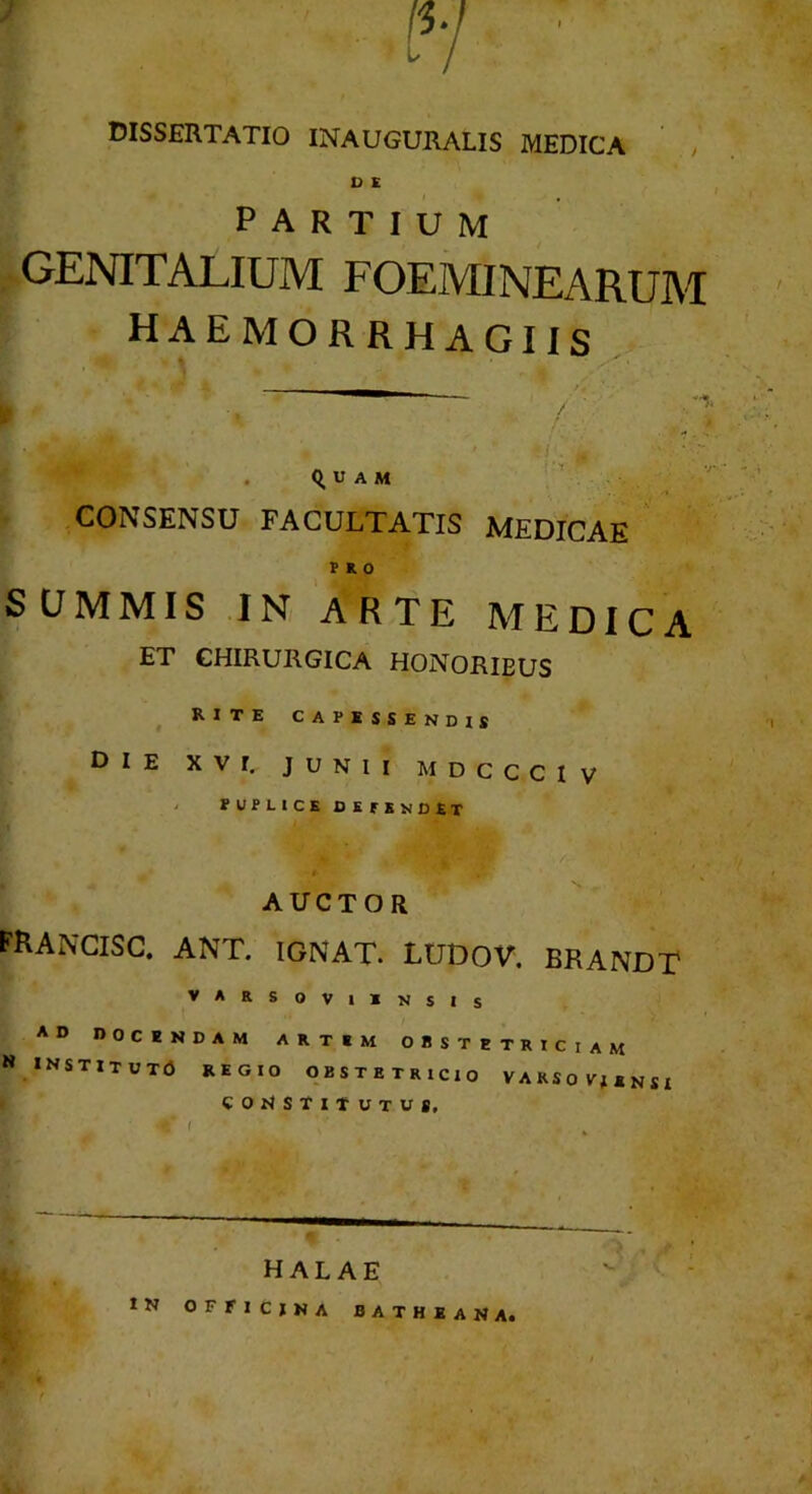 IV ■ dissertatio inauguralis medica , D E partium GENITALIUM FOEMINEARUM haemorrhagiis % . Q, u A M CONSENSU FACULTATIS MEDICAE PRO SCJMMIS .IN ARTE MEDICA ET CHIRURGICA HONORIBUS ^ RITE CAPESSENDIS Die XVI. JUNII MDccciv > POPLICE defendet AUCTOR FRANCISC. ant. ignat. ludov. brandt VARSOVllN S I s AD DOCENDAM ARTEM OBSTETRICIAM N INSTlTUTd REGIO OBSTETRICIO VARSOITisnSI COIISTITUTUS. HAL AE tN OFFICINA BATHEANA.