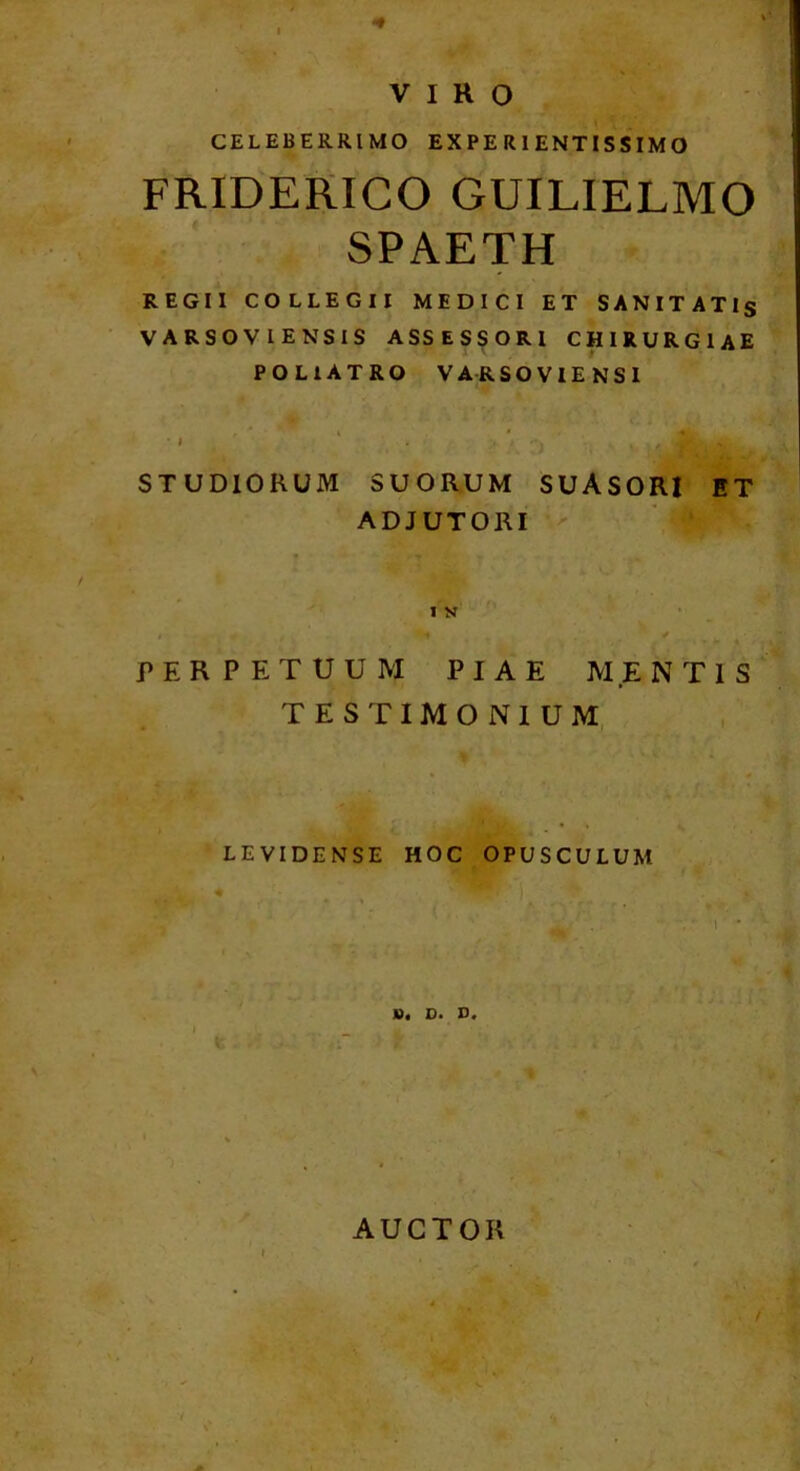 VIRO i ^ ' CELEBERRIMO EX PE R1 ENTIS SIM O FRIDERICO GUILIELMO SPAETH REGII COLLEGII MEDICI ET SANITATls VARSOVIENSIS ASSESSORI CHIRURGIAE POLIATRO VARSOVIENSI STUDIORUM SUORUM SUASORI ET ADJUTORI ' • /ir • 1 K ' ^ 1 * PERPETUUM PIAE MENTIS TESTIMONIUM, .*• ' LEVIDENSE HOC OPUSCULUM 'I \h I w 0« D. 41 AUCTOR /