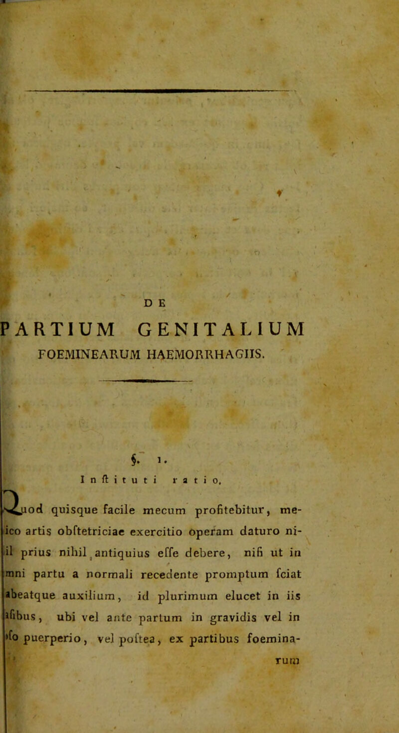 %'•! I 'r D E PARTIUM GENITALIUM FOEMINEARUM HAEMORRHAGIIS. ' §. 1. Inflituti ratio. od quisque facile mecum profitebitur, me- ico artis obftetriciae exercitio operam daturo ni- il prius nihil^antiquius effe debere, nifi ut in mni partu a normali recedente promptum fciat abeatque auxilium, id plurimum elucet in iis ifibus, ubi vel ante parium in gravidis vel in »fo puerperio, velpoftea, ex partibus foemina- rum