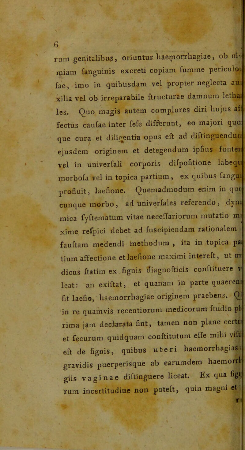 . ' ^ rum genitalibus, oriuntuc haemonrliagiae, ob ni- miam fanguinis excreti copiam fumme periculoi ' fae, imo in quibusdam vel propter neglecta aui xilia vel ob irreparabile ftructurae damnum letha» les. Quo magis autem complures diri hujus jif fectus caufae inter fefe difffcrunt, eo majori quo que cura et dilifj^entiu opus eft ad diftinguenduni ejusdem originem et detegendum ipfius fonteri ‘ vel in univerfali corporis difpoGtione labeqvi morbofa vel in topica partium , ex quibus fangui profluit, laefione. Quemadmodum enim in qu( cunque morbo, ad univerfales referendo , d^ n« mica fyftematum vitae neceffariorum mutatio m- xime refpici debet ad fuscipiendam rationalem fauftam medendi methodum , ita in topica pa; ' tium affectione et laefione maximi intereft, ut m dicus ftatim ex.fignis cliagnofticis conftituere v leat: an exiftat, et quanam in parte quaeren fit laefio, haemorrhagiae originem praebens. 0 ■ in re quamvis recentiorum medicorum ftudio pl' rima jam declarata fmt, tamen non plane certu et fecurum quidquam conftitutum effe mihi vift eft de fignis, quibus uteri haemorrhagias gravidis puerperisque ab earumdem haemorrl giis vaginae diftinguere liceat. Ex qua figt rum incertitudine non poteft, quin magni et; r