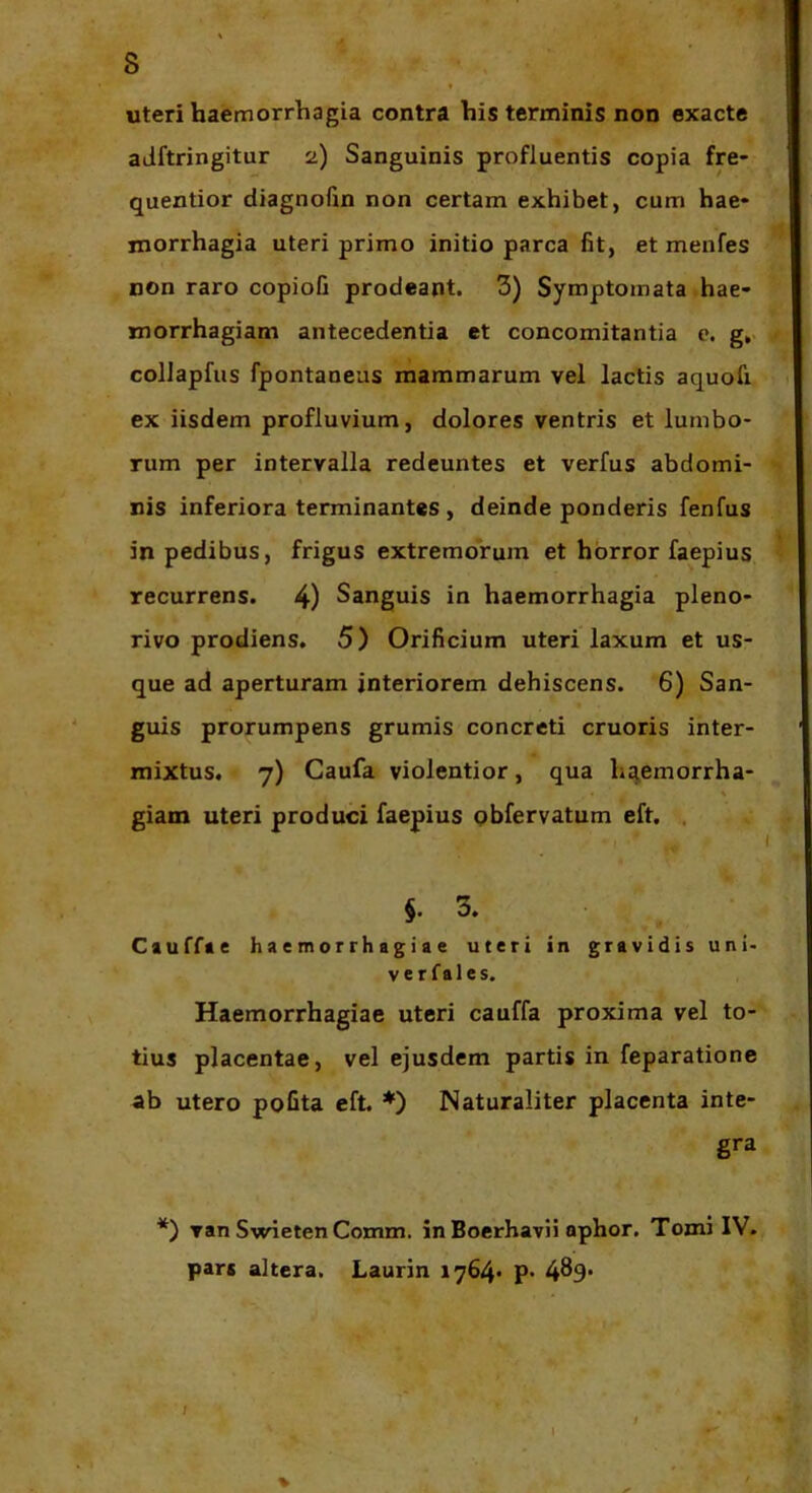 s uteri haemorrhagia contra his terminis non exacte aJftringitur 2) Sanguinis profluentis copia fre- quentior diagnofin non certam exhibet, cum hae* morrhagia uteri primo initio parca fit, et menfes non raro copioG prodeant. 3) Symptomata hae- morrhagiam antecedentia et concomitantia e. g,. coIJapfiis fpontaneas mammarum vel lactis aquofi ex iisdem profluvium, dolores ventris et lumbo- rum per intervalla redeuntes et verfus abdomi- nis inferiora terminantes , deinde ponderis fenfus in pedibus, frigus extremorum et horror faepius recurrens. 4) Sanguis in haemorrhagia pleno- rivo prodiens. 5) Orificium uteri laxum et us- que ad aperturam interiorem dehiscens. 6) San- guis prorumpens grumis concreti cruoris inter- mixtus. 7) Caufa violentior, qua hq^emorrha- \ giam uteri produci faepius qbfervatum eft. , §.3. Cauffie haemorrhagiae uteri in gravidis uni- vcr fales. Haemorrhagiae uteri cauffa proxima vel to- tius placentae, vel ejusdem partis in feparatione ab utero poGta eft. *) Naturaliter placenta inte- gra *) van Swieten Comm. in Boerhavii ophor. Tomi IV. pars altera. Laurin 1764« p* 4^9*