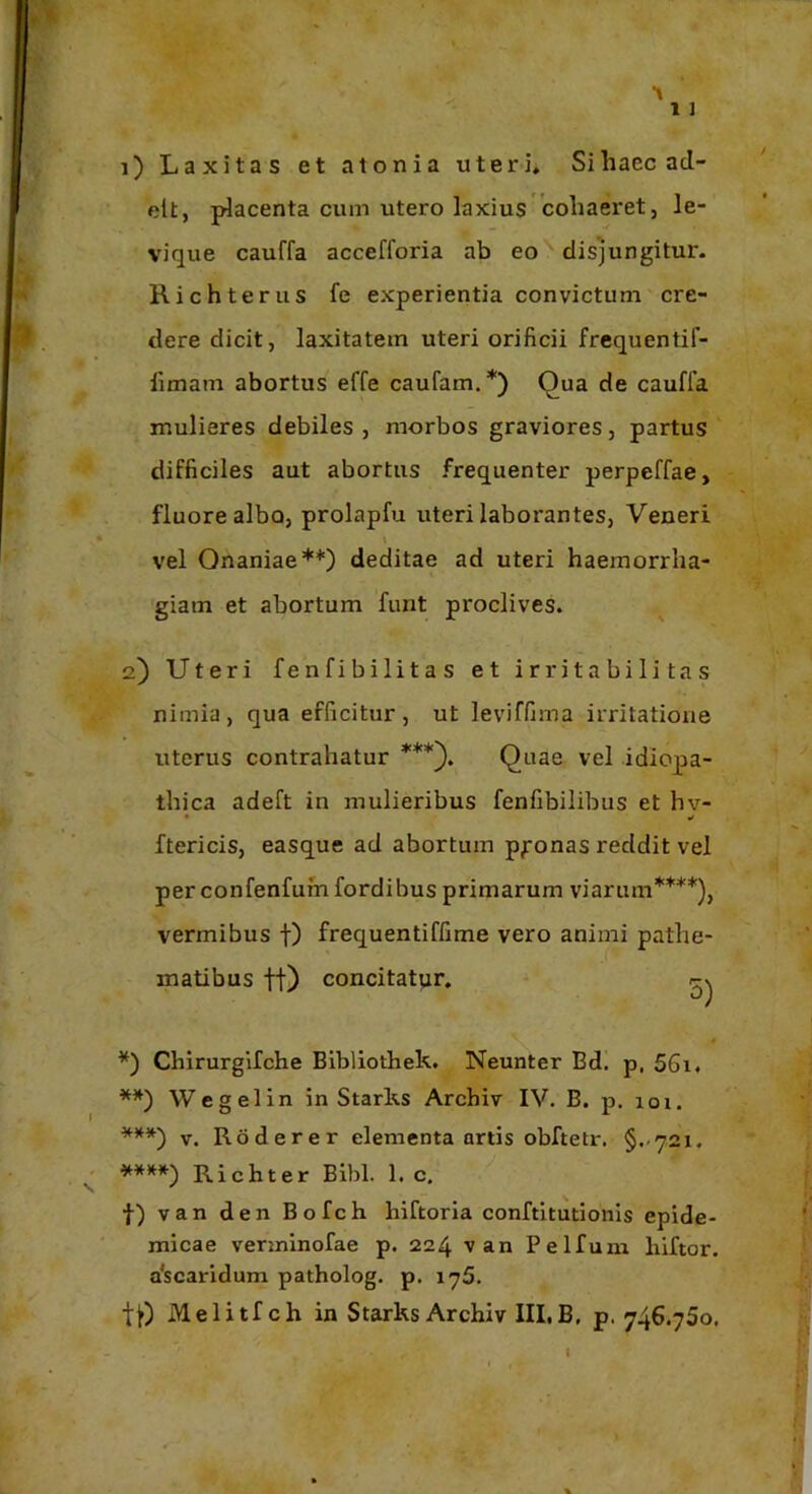 1) Laxitas et atonia uteri. Sihaecacl- elt, placenta cum utero laxius'cohaeret, le- vique cauffa accefforia ab eo disjungitur. Richterus fe experientia convictum cre- dere dicit, laxitatem uteri orificii frequentif- limam abortus effe caufam.*) Qua de cauffa mulieres debiles , morbos graviores, partus difficiles aut abortus frequenter perpeffae, fluore albo, prolapfu uteri laborantes, Veneri vel Onaniae**) deditae ad uteri haemorrha- giam et abortum funt proclives. 2) Uteri fenfibilitas et irritabilitas nimia, qua efficitur, ut leviffima irritatione uterus contrahatur Quae vel idiopa- thica adeft in mulieribus fenfibilibus et hv- • ¥ ftericis, easque ad abortum pronas reddit vel per confenfumfordibus primarum viarum****), vermibus f) frequentiffime vero animi pathe- matibus ft) concitatur. - Chirurgifche Blbliothek. Neunter Bd. p, 56i. **) W e gei in in Starks Archiv IV. B. p. 101. ***) V. Roderer elementa artis obftetr. §..721. *»»») Richter Bibi. 1. c. f) van den Bofch hiftoria conftitutionis epide- micae verininofae p. 224 van Pelfum liiftor. a‘scaridum patholog. p. 176. Melitfch in Starks Archiv III,B, p. 746.750,