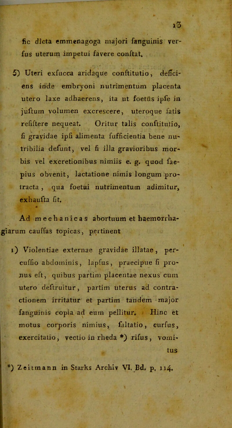 fic dicta emmenagoga majori fanguinis ver- fus uterum impetui favere conftat* * 5) Uteri exfucca aridaque conftitutio, deffci- . ens inde embryoni nutrimentum placenta utero laxe adhaerens, ita ut foetiis ipfe in juftum volumen excrescere, uteroque fatis refiftere nequeat. Oritur talis conftitutio, fi gravidae ipfi alimenta fufficientia bene nu« tribilia defunt, vel fi illa gravioribus mor- bis vel excretionibus nimiis e. g. quod fae- pius obvenit, lactatione nimis longum pro- tracta , qua foetui nutrimentum adimitur, exhaufta fit. « Ad mechanicas abortuum et baemorrha- giarum cauffas topicas, pertinent o i) Violentiae externae gravidae illatae, per- cuffio abdominis, lapfus, praecipue fi pro- nus eft, quibus partim placentae nexus'cum utero deftruitur, partim uterus ad contra- ctionem irritatur et partim tandem «major fanguinis copia ad eum pellitur, / Hinc et motus corporis nimius, faltatio, curfus, exercitatio, vectio in rheda rifus, vomi- tus *) Zeitmann in Starks Archlv VI. Bd, p, u4*