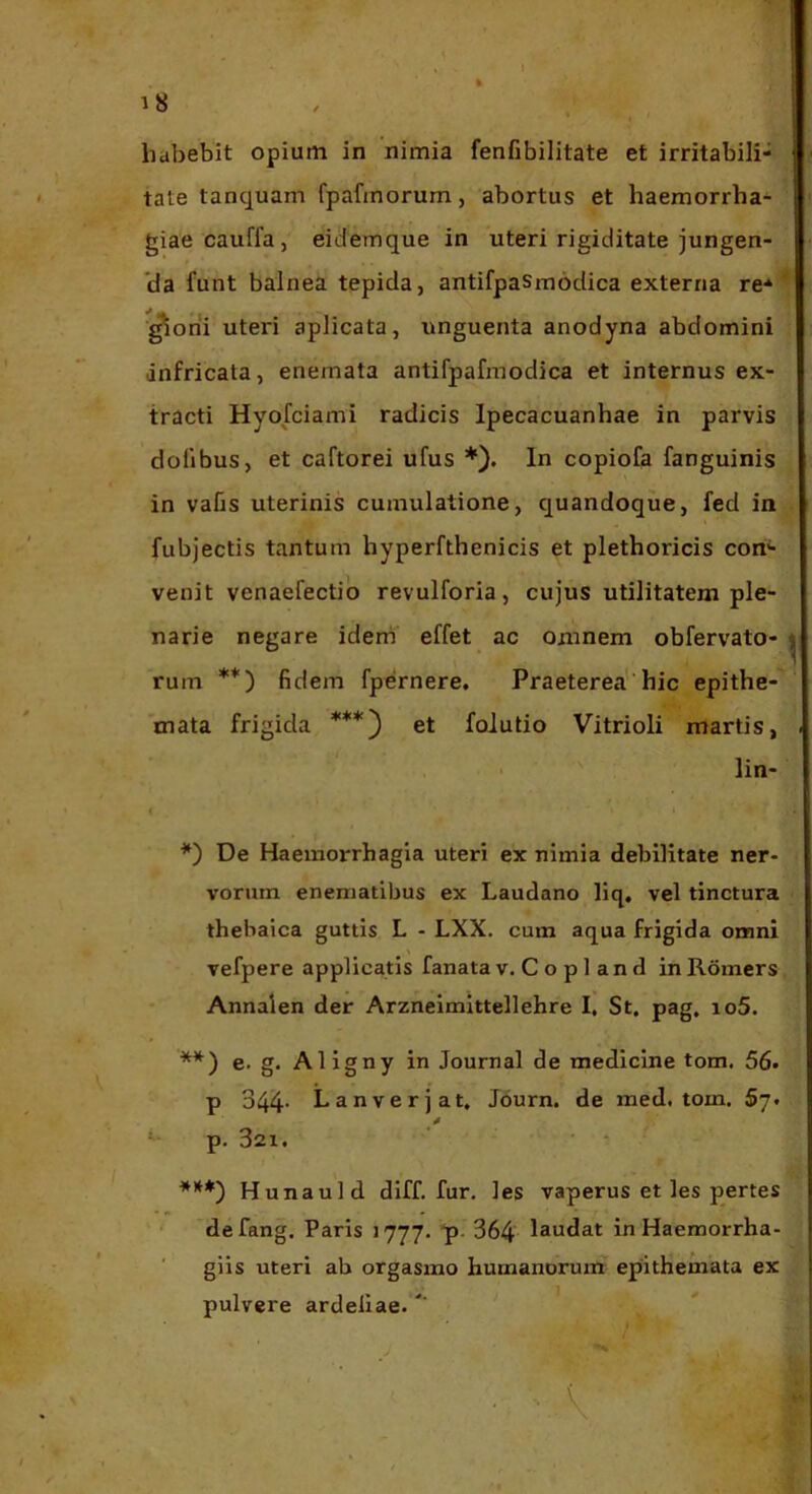 habebit opium in nimia fenfibilitate et irritabili- tate tanquam fpafmorum, abortus et haemorrha- giae cauffa, eidemque in uteri rigiditate jungen- *da funt balnea tepida, antifpasmodica externa re* ^ ■^oni uteri aplicata, unguenta anodyna abdomini infricata, enemata antifpafmodica et internus ex- tracti Hyofciami radicis Ipecacuanhae in parvis dofibus, et caftorei ufus *). In copiofa fanguinis in vaCs uterinis cumulatione, quandoque, fed in fubjectis tantum hyperfthenicis et plethoricis con- venit venaefectio revulforia, cujus utilitatem ple- narie negare idem' effet ac omnem obfervato- j ruin **) fidem fpernere. Praeterea hic epithe- mata frigida ***) et foiutio Vitrioli martis, • lin- i *) De Haemorrhagia uteri ex nimia debilitate ner- vorum enematibus ex Laudano liq. vel tinctura thebaica guttis L - LXX. cum aqua frigida omni vefpere applicatis fanata v. C o p 1 a n d in Romcrs Annalen der Arzneimittellehre I, St. pag, io5. **) e. g. Aligny in Journal de medicine tom. 56. p 344- Lanverjat. Journ. de med. tom. Sy. p. 321. ***) Hunauld diff. fur. les vaperus et les pertes ' defang. Paris 1777. 'p- 364 laedat in Haemorrha- giis uteri ab orgasmo humanorum epithemata ex pulvere ardeliae. ■ ■■ ■ ^ ‘■'■i • : / . ‘