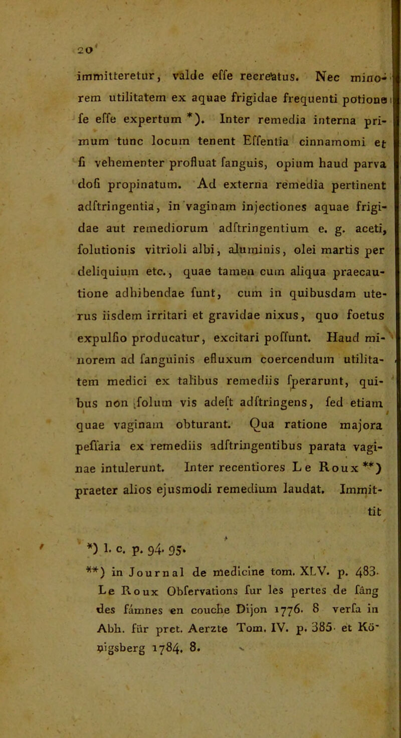 20* immitteretur, valde effe recrelatus. Nec mino- rem utilitatem ex aquae frigidae frequenti potiono fe effe expertum *). Inter remedia interna pri- I mum tunc locum tenent Effentia cinnamomi et fi vehementer profluat fanguis, opium haud parva dofi propinatum. Ad externa remedia pertinent adftringentia, in'vaginam injectiones aquae frigi- dae aut remediorum adftringentium e. g. aceti, folutionis vitrioli albi, aluminis, olei martis per deliquium etc., quae tameu cum aliqua praecau- tione adhibendae funt, cum in quibusdam ute- rus iisdem irritari et gravidae nixus, quo foetus expulGo producatur, excitari poffunt. Haud mi- norem ad fanguinis efluxum coercendum utilita- tem medici ex talibus remediis f^erarunt, qui- bus non ifolum vis adeft adftringens, fed etiam » I quae vaginam obturant. Qua ratione majora pefTaria ex remediis adftruigentibus parata vagi- nae intulerunt. Inter recentiores Le Roux**) praeter alios ejusmodi remedium laudat. Immit- tit ’ *) h c. p. 94. 95. ^ **) in Journal de medicine tom. XLV. p. 483* Le Roux Obfervations fur les pertes de fdng des famnes en couche Dijon ^ verfa in Abb. fiir prct. Aerzte Tom, IV. p. 385- et Kd* pigsberg 1784, 8.