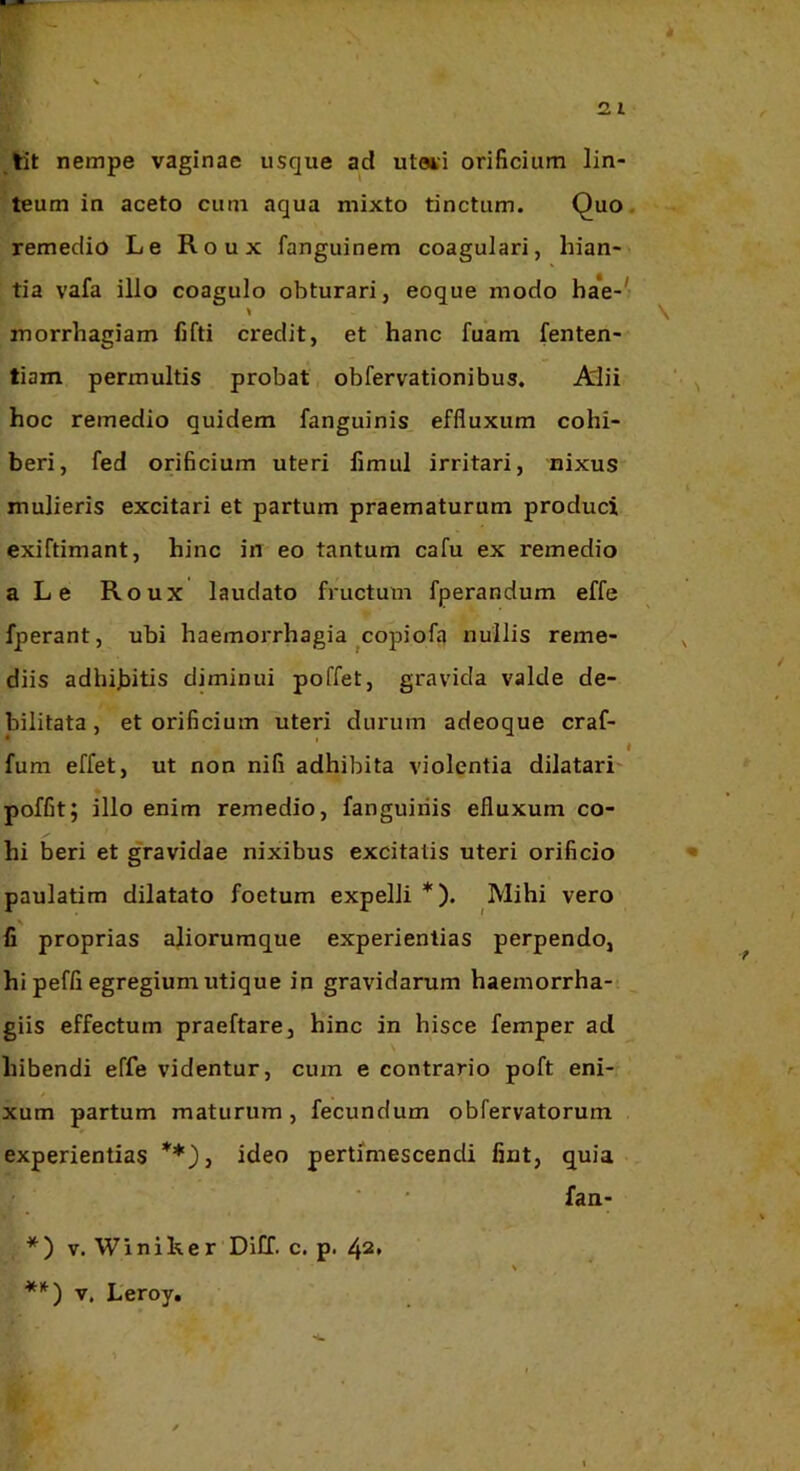 ,tit nempe vaginae usque ad utaii orificium lin- teum in aceto cum aqua mixto tinctum. Quo. remedio Le Roux fanguinem coagulari, hian- tia vafa illo coagulo obturari, eoque modo ba*e-^ morrhagiam fifti credit, et hanc fuam fenten- tiam permultis probat obfervationibus. Alii hoc remedio quidem fanguinis effluxum cohi- beri, fed orificium uteri fimul irritari, nixus mulieris excitari et partum praematurum produci exiftimant, hinc in eo tantum cafu ex remedio a Le Roux laudato fructum fperandum effe fperant, ubi haemorrhagia copiofa nullis reme- diis adhijjitis diminui poffet, gravida valde de- bilitata , et orificium uteri durum adeoque craf- t fum effet, ut non nifi adhibita violentia dilatari- poffit; illo enim remedio, fanguinis efluxum co- hi beri et gravidae nixibus excitatis uteri orificio paulatim dilatato foetum expelli *). Mihi vero fi proprias aliorumque experientias perpendo, hi peffi egregium utique in gravidarum haemorrha- giis effectum praeftare, hinc in hisce femper ad hibendi effe videntur, cum e contrario poft eni- xum partum maturum, fecundum obfervatorum experientias **)t ideo pertimescendi fint, quia faa- \ *) V. Winilver Dill. c. p. 42. **) V, Leroy,