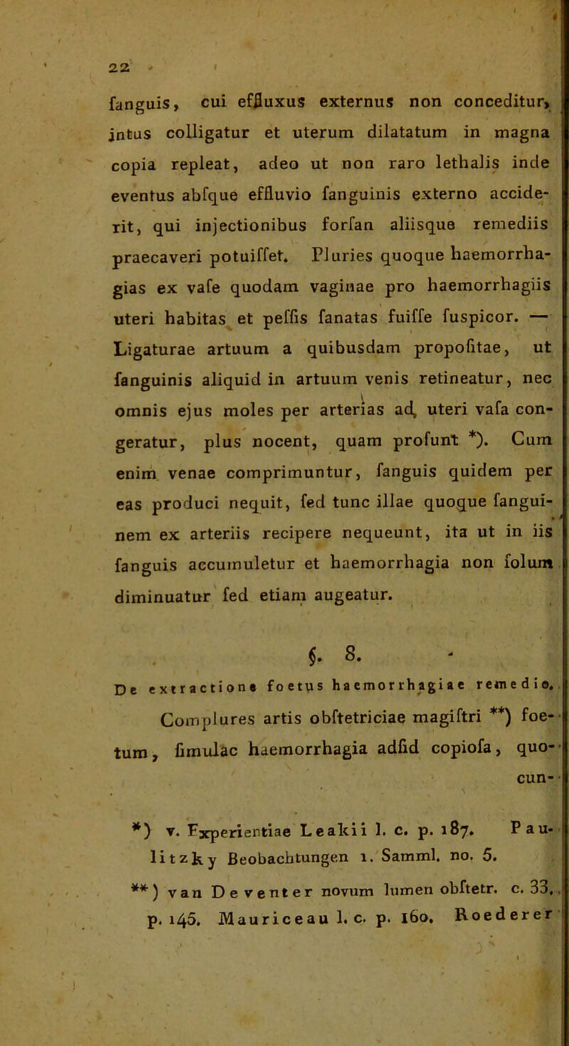 fanguis, cui effluxus externus non conceditur> intus colligatur et uterum dilatatum in magna copia repleat, adeo ut non raro lethalis inde eventus abfque effluvio fanguinis externo accide- rit, qui injectionibus forfan aliisque remediis praecaveri potuiffet. PJuries quoque haemorrha- gias ex vafe quodam vaginae pro haemorrhagiis uteri habitas^ et peflis fanatas fuiffe fuspicor. —j Ligaturae artuum a quibusdam propofitae, ut fanguinis aliquid in artuum venis retineatur, nec omnis ejus moles per arterias ad, uteri vafa con- geratur, plus nocent, quam profunt *). Cum enim venae comprimuntur, fanguis quidem per eas produci nequit, fed tunc illae quoque fangui- nem ex arteriis recipere nequeunt, ita ut in iis fanguis accumuletur et haemorrhagia non folum diminuatur fed etiam augeatur. 8. De extractione f o e tu s ha emo r rh agi a e remedio. Complures artis obftetriciae magiftri **) foe- tum, fimulac haemorrhagia adfid copiofa, quo- cun- **) Experientiae Lealcii 1. c. p. 187. Pau- li tzjs,y Beobachtungen i/Samml. no, 5. ) van De venter novum lumen obftetr. c. 33, p. 145. Mauriceau 1. c. p. 160, Roederer