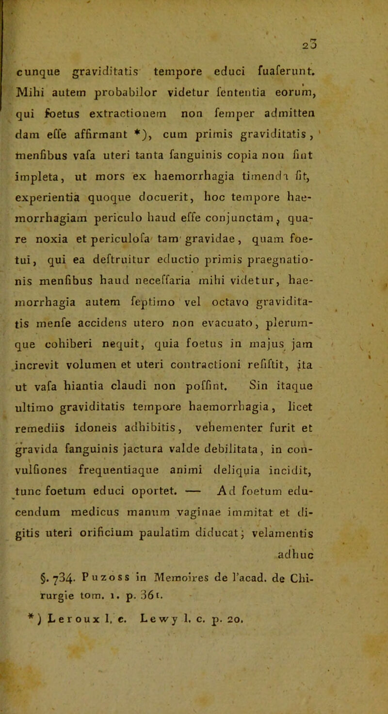 r» 2 0 cunque graviditatis tempore educi fuaferunt. • Mihi autem probabilor videtur fententia eorum, qui foetus extractionem non femper admitten dam eCfe affirmant ♦), cum primis graviditatis,' tnenfibus vafa uteri tanta fanguinis copia non fint impleta, ut mors ex haemorrhagia timenda fit, experientia quoque docuerit, hoc tempore hae- morrhagiam periculo haud effe conjunctam j qua- re noxia et periculofa'tam'gravidae , quam foe- tui, qui ea deftruitur eductio primis praegnatio- • \ nis menfibus haud neceffaria mihi videtur, hae- morrhagia autem feptimo vel octavo gravidita- tis menfe accidens utero non evacuato, plerum- que cohiberi nequit, quia foetus in majus jam Jncrevit volumen et uteri contractioni refiftit, jta ut vafa hiantia claudi non poffint. Sin itaque ultimo graviditatis tempore haemorrhagia, licet remediis idoneis adhibitis, vehementer furit et gravida fanguinis jactura valde debilitata, in con- vulfiones frequentiaque animi deliquia incidit, tunc foetum educi oportet. — Ad foetum edu- cendum medicus manum vaginae immitat et di- gitis uteri orificium paulalim diducat; velamentis adhuc / §.734- Puzoss in Memoires de 1’acad. de Chi- rurgie tom. 1. p. 361. *) Leroux 1. c. Lewy 1. c. p. 20.