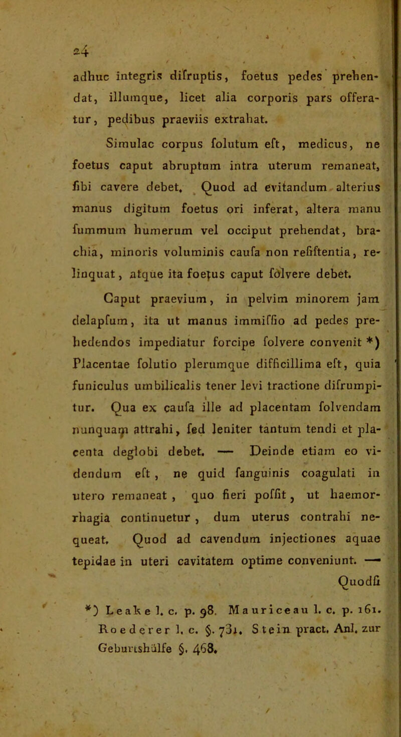 4 adhuc integris difruptis, foetus pedes prehen- dat, illumque, licet alia corporis pars offera- tur, pe(|ibus praeviis extrahat. Simulae corpus folutum eft, medicus, ne foetus caput abruptam intra uterum remaneat, fibi cavere debet, ^ Quod ad evitandum alterius manus digitum foetus ori inferat, altera manu fummum humerum vel occiput prehendat, bra- chia, minoris voluminis caufa non refiftentia, re- linquat , atque ita foepus caput fdlvere debet. Caput praevium, in pelvim minorem jam delapfum, ita ut manus immiffio ad pedes pre- hedendos impediatur forcipe folvere convenit *) Placentae folutio plerumque difficillima eft, quia funiculus umbilicalis tener levi tractione difrumpi- I tur. Qua ex caufa ille ad placentam folvendam nunquaqi attrahi, fed leniter tantum tendi et pla- centa deglobi debet. — Deinde etiam eo vi- dendum eft , ne quid fanguinis coagulati in utero remaneat , quo fieri poffit, ut haemor- rhagia continuetur, dum uterus contrahi ne- queat, Quod ad cavendum injectiones aquae tepidae in uteri cavitatem optime conveniunt. — Quodli *) Leahe 1. c. p. 98. Mauriceau 1. c. p. i6i. Roedererl. c. §. 73i. S t e in pract, Ani. zur Gebunshiilfe §. I /
