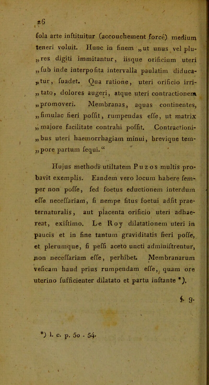 / S.6 % I' fola arte inftituitur Caccoucheinent force) medium teneri voluit. Hunc in finem ,, ut unus vel plu- eres digiti immitantur, iisque orificium uteri „fub inde interpofita intervalla paulatim diduca- ntur, fuadet. Qua ratione, uteri orificio irri- „tato, dolores augeri, atque uteri contractionem „ promoveri. Membranas, aquas continentes, „fimulac fieri poffit, rumpendas effe, ut matrix majore facilitate contrahi poffit. Contractioni- „bus uteri haemorrhagiam minui, brevique tem- „pore partum fequi.“ Hujus methodi utiltatem Puzos multis pro- bavit exemplis. Eandem vero locum habere fem- per non poffe, fed foetus eductionem interdum effe neceffariam, fi nempe fitus foetui adfit prae- ternaturalis, aut placenta orificio uteri adhae- reat, exiftimo. Le Roy dilatationem uteri in paucis et in fine tantum graviditatis fieri poffe, et plerumque, fi peffi aceto uncti adminiftrentur, jion neceffariam effe, perhibet. Membranarum veficam haud prius rumpendam effe,^ quam ore uterino fufficienter dilatato et partu inftante *). 9* I , * *) 1. c. p, 5o - 54*