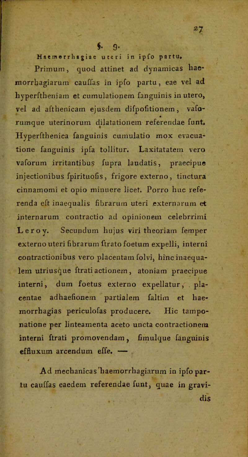 §• 9* Haemerrhtgiae uteri in ipfo partu» ' Primum, quod attinet ad dynamicas hae- morrbagiarum cauflas in ipfo partu, eae vel ad liyperftheniam et cumulationem fanguinis in utero, vel ad afthenicam ejusdem difpofitionem, vafo- « rumque uterinorum dUatationem referendae funt* Hyperfthenica fanguinis cumulatio mox evacua- tione fanguinis ipfa tollitur. Laxitatatem vero vaforum irritantibus fupra laudatis, praecipue injectionibus fpirituofis, frigore externo, tinctura cinnamomi et opio minuere licet. Porro buc refe- renda eft inaequalis fibrarum uteri externarum et internarum contractio ad opinionem celebrrimi Leroy. Secundum hujus viri theoriam femper externo uteri fibrarum ftrato foetum expelli, interni contractionibus vero placentam folvi, hinc inaequa- lem utriusque ftrati actionem, atoniam praecipue interni, dum foetus externo expellatur, pla- centae adhaefionem * partialem faltim et hae- morrhagias periculofas producere. Hic tampo- natione per linteamenta aceto uncta contractionem interni ftrati promovendam, fimulque fanguinis effluxum arcendum effe. — Ad mechanicas'baemorrhagiarum in ipfo par- tu cauffas eaedem referendae funt, quae in gravi- dis \