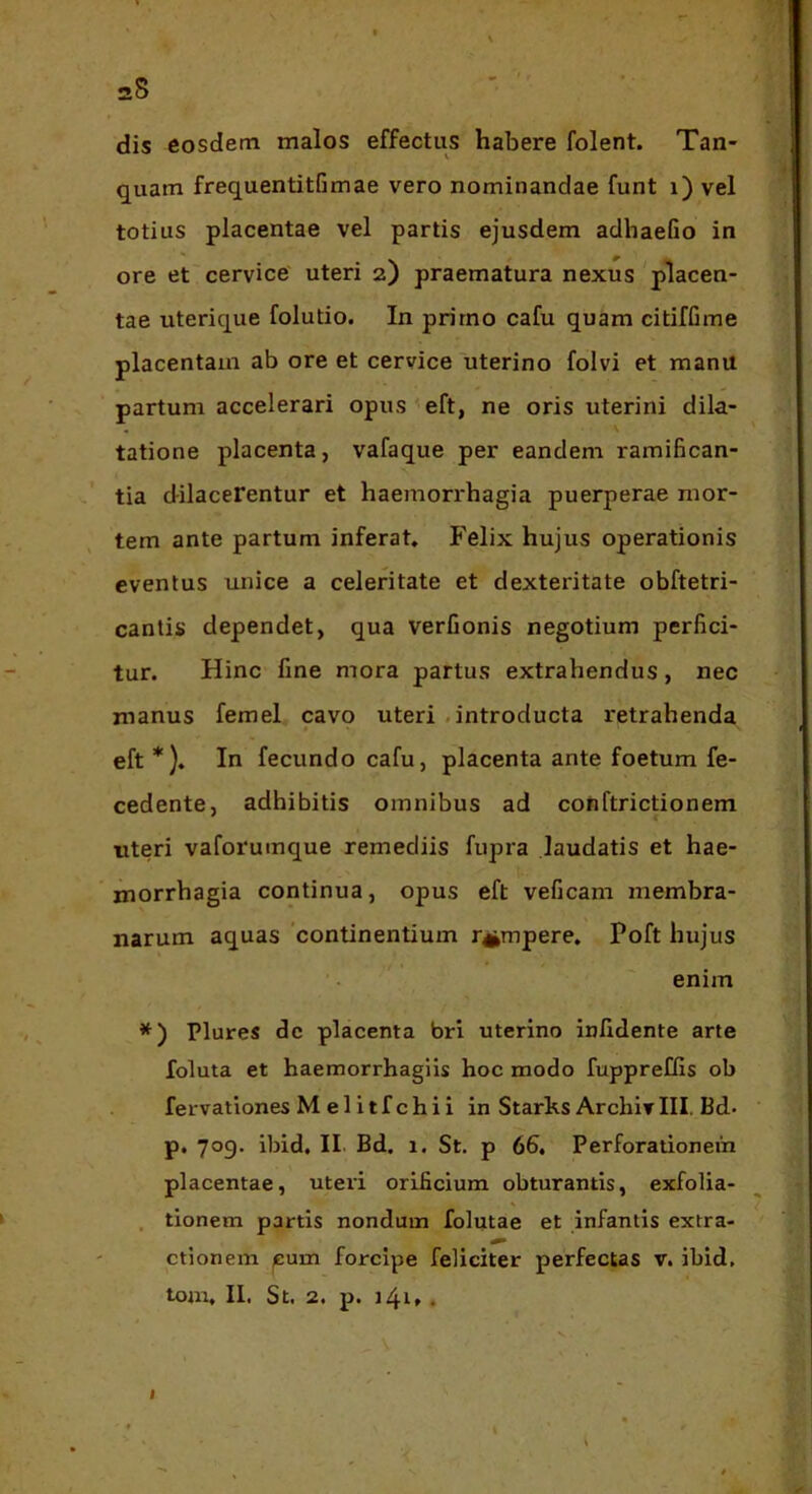 aS dis eosdem malos effectus habere folent. Tan- quam frequentitfimae vero nominandae funt i) vel totius placentae vel partis ejusdem adhaefio in ore et cervice' uteri 2) praematura nexus placen- tae uterique folutio. In primo cafu quam citifGme placentam ab ore et cervice uterino folvi et manu partum accelerari opus^eft, ne oris uterini dila- tatione placenta, vafaque per eandem ramifican- tia dilacerentur et haemon*hagia puerperae mor- tem ante partum inferat. Felix hujus operationis eventus unice a celeritate et dexteritate obftetri- cantis dependet, qua verfionis negotium perfici- tur. Hinc fine mora partus extrahendus, nec manus femel cavo uteri .introducta retrahenda eft *). In fecundo cafu, placenta ante foetum fe- cedente, adhibitis omnibus ad conftrictionem uteri vaforumque remediis fupra laudatis et hae- morrhagia continua, opus eft veficam membra- narum aquas 'continentium rumpere. Poft hujus enim Plures de placenta bri uterino inlldente arte foluta et haemorrhagiis hoc modo fuppreflls ob fervationes Melitfchii in Starks Archiv III. Bd- p. 709. ibid. II. Bd. 1. St. p 66. Perforationem placentae, uteri orificium obturantis, exfolia- . tionem partis nondum folutae et infantis extra- ctionem /Eum forcipe feliciter perfectas v. ibid, tom. II. St. 2. p. i4t» .