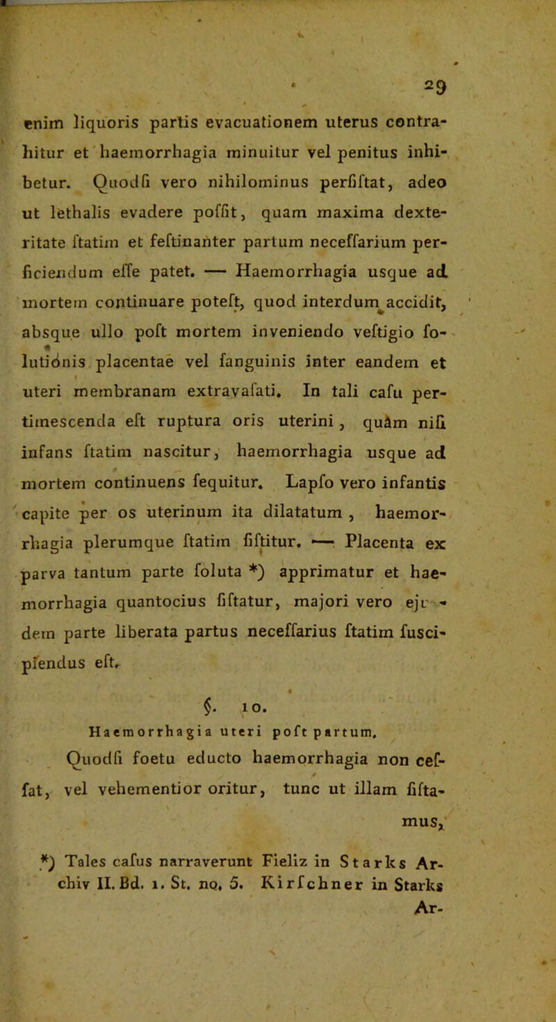 enim liquoris partis evacuationem uterus contra- hitur et'haemorrhagia minuitur vel penitus inhi- betur. Quod fi vero nihilominus perfiftat, adeo ut lethalis evadere poffit, quam maxima dexte- ritate ftatim et feftinanter partum neceffarium per- ficiendum elTe patet. — Haemorrhagia usque ad mortem continuare poteft, quod interdum^accidit, absque ullo poft mortem inveniendo veftigio fo-- lutidnis placentae vel fanguinis inter eandem et I uteri membranam extravalati. In tali cafu per- timescenda eft ruptura oris uterini, quim nili infans ftatim nascitur, haemorrhagia usque ad mortem continuens fequitur, Lapfo vero infantis capite per os uterinum ita dilatatum , haemor- rhagia plerumque ftatim fiftitur. — Placenta ex parva tantum parte foluta *) apprimatur et hae- morrhagia quantocius fiftatur, majori vero ejc - dem parte liberata partus neceffarius ftatim fusci- pfendus eft, « §.10. Haemorrhagia uteri poft partum, Quodfi foetu educto haemorrhagia non cef- fat, vel vehementior oritur, tunc ut illam fifta- mus,‘ Tales cafus narraverunt Fieliz in Starks Ar- • chiv 11. Bd. 1. St. nq, 5. Kirfchner in Starks Ar-