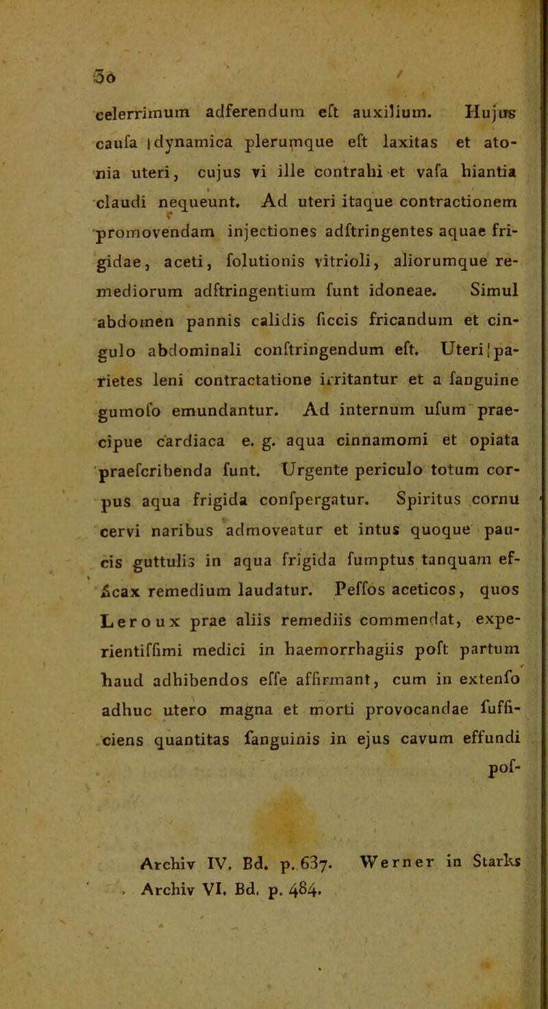 eelerrimum adferendum eft auxilium. Hujus caufa idynamica plerunique eft laxitas et ato- nia uteri, cujus vi ille contrahi et vafa hiantia I claudi nequeunt. Ad uteri itaque contractionem promovendam injectiones adftringentes aquae fri- gidae, aceti, folutionis vitrioli, aliorumque re- mediorum adftringentium funt idoneae. Simul abdomen pannis calidis ficcis fricandum et cin- gulo abdominali conftringendum eft. Uteri {pa- rietes leni contractatione irritantur et a fanguine gumofo emundantur. Ad internum ufum prae- cipue cardiaca e. g. aqua cinnamomi et opiata ■praefcribenda funt. Urgente periculo totum cor- pus aqua frigida confpergatur. Spiritus cornu cervi naribus ^admoveatur et intus quoque pau- cis guttulis in aqua frigida fumptus tanquam ef- 5cax remedium laudatur. Peffos aceticos, quos Leroux prae aliis remediis commendat, expe- rientiffimi medici in haemorrhagiis poft partum « haud adhibendos effe affirmant, cum in extenfo adhuc utero magna et morti provocandae fuffi- .ciens quantitas fanguinis in ejus cavum effundi Archiv IV. Bd. p. SBy. Werner in Starks