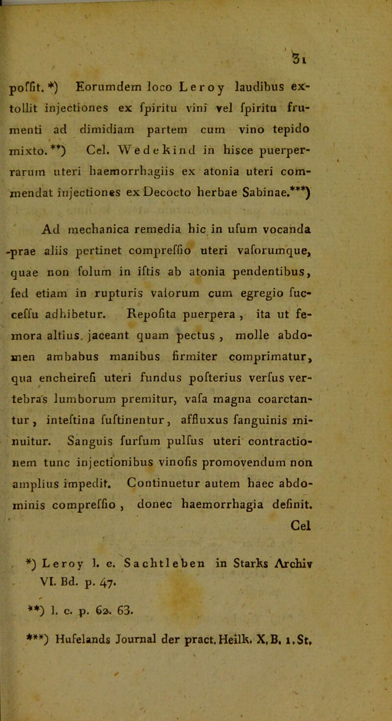 poffit. *) Eorumdem loco Leroy laudibus ex- tollit injectiones ex fpiritu vini vel fpiritu fru- menti ad dimidiam partem cum vino tepido $ ^ mixto.**) Cei. Wedekind in hisce puerper- rarurn uteri haemorrhagiis ex atonia uteri com- mendat injectiones ex Decocto herbae Sabinae,***) Ad mechanica remedia hic in ufum vocanda -prae aliis pertinet compreffio uteri vaforumque, quae non folum in iftis ab atonia pendentibus, fed etiam in rupturis valorum cum egregio fuc- ceffu adhibetur. Repofita puerpera , ita ut fe- mora altius, jaceant quam pectus , molle abdo- men ambabus manibus firmiter comprimatur, qua encheirefi uteri fundus pofterius verfus ver- tebras lumborum premitur, vafa magna coarctan- tur , inteftina fuftinentur, affluxus fanguinis mi- nuitur. Sanguis furfum pulfus uteri' contractio- nem tunc injectionibus vinofis promovendum non amplius impedit. Continuetur autem haec abdo- minis compreffio , donec haemorrhagia definit. Cei *) Leroy 1. c. Sachtleben in Starks Archiv VI. Bd. p. 47* **) 1. c. p. 6». 63. V ***) Hufelands Journal der pract, Heilk, X, B, i. St,