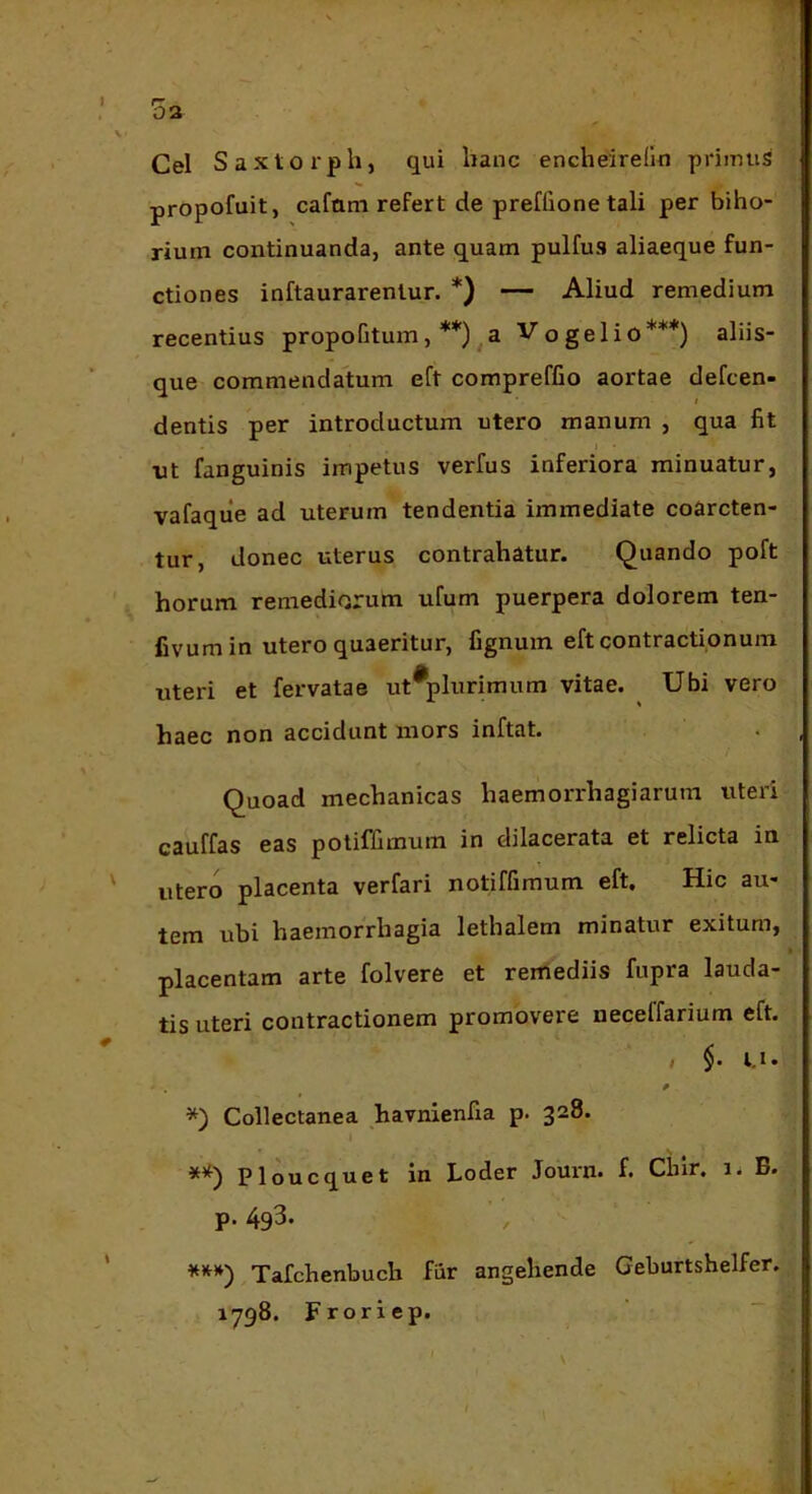 03 Cei Saxtorph, qui lianc encheiredn primus propofuit, cafam refert de preffione tali per biho- rium continuanda, ante quam pulfus aliaeque fun- ctiones inftaurarentur. *) — Aliud remedium recentius propofitum, **) ^a Vogelio***) aliis- que commendatum eft compreffio aortae defcen- i dentis per introductum utero manum , qua fit nt fanguinis impetus verfus inferiora minuatur, vafaque ad uterum tendentia immediate coarcten- tur, donec uterus contrahatur. Quando poft horum remediorum ufum puerpera dolorem ten- fivumin utero quaeritur, fignum eft contractionum uteri et fervatae ut^plurimum vitae. Ubi vero haec non accidunt mors inftat. Quoad mechanicas haemorrhagiarum uteri cauffas eas potiffimum in dilacerata et relicta in utero placenta verfari notiffimum eft. Hic au- tem ubi haemorrhagia lethalem minatur exitum, placentam arte folvere et rerriediis fupra lauda- tis uteri contractionem promovere neceffarium eft. / $. i.i. *) Collectanea havnienfia p. 328. 1 Ploucquet in Loder Journ. f. Chir, 1. B. p. 4g3. ***') Tafchenbuch fiir angehende Geburtshelfer. 1798. Froriep.