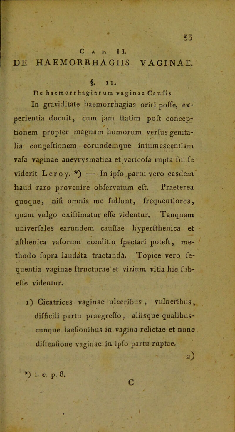 50 C A P. II. DE HAEMORRHAGIIS VAGINAE. $. 11. De haemorrhagiarum vaginae Caufis In graviditate haemorrhagias oriri poffe, ex- perientia docuit, cum jam ftatim polt concep- ✓ tionem propter magnam humorum verfus genita- lia congeftionem eorundemque intumescentiam vafa vaginae anevrysmatica et varicofa rupta fui fe viderit Leroy. *) — In ipfo.partu vero easdem haud raro provenire obfervatum eft. Praeterea quoque, nili omnia me fullunt, frequentiores, quam vulgo exiftimatur effe videntur. Tanquam uhiverfales earundem cauffae hyperfthenica et - afthenica vaforum conditio fpectari poteft, me- ! thodo fupra laudata tractanda. Topice vero fe- quentia vaginae ftructurae'et virium vitia hic fiib- effe videntur. : r ' , i) Cicatrices vaginae ulceribus, vulneribus, difficili partu praegreffo, aliisque qualibus- cunque laefionibus in vagina relictae et nunc diftenfione vaginae iu iplo partu ruptae. 0 1. c. p. 8, C