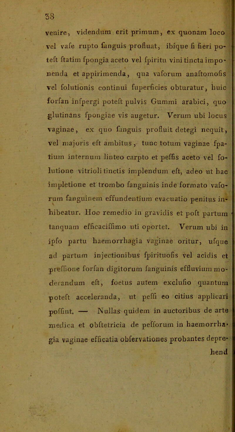 venire, videndum erit primum, ex quonam loco vel vafe rupto fanguis profluat, ibique fi fieri po- teft ftatim fpongia aceto vel fpiritu vini tincta impo- nenda et appirimenda, qua vaforum anaftomofis I vel folutionis continui fuperficies obturatur, huic forfan infpergi poteft pulvis Gummi arabici, quo glutinans fpongiae vis augetur. Verum ubi locus vaginae, ex quo fanguis profluit detegi nequit, vel majoris eft ambitus , tunc totum vaginae fpa- tium internum linteo carpto et peffis aceto vel fo- lutione vitrioli tinctis implendum eft, adeo ut hac impletione et trombo fanguinis inde formato vafo- rum fanguinein effundentium evacuatio penitus in- hibeatur. Hoo remedio in gravidis et poft partura tanquam efficaciffimo uti oportet. Verum ubi in ipfo partu haemorrhagia vaginae oritur, ufque ad partum injectionibus fpirituofis vel acidis et preffione forfan digitorum fanguinis effluvium mo- derandum eft, foetus autem exclufio quantum poteft acceleranda, ut peffi eo citius applicari poffint. — Nullas quidem in auctoribus de arte medica et obftetricia de pefforum in haemorrha- gia vaginae efficatia obfervationes probantes depre- hend /