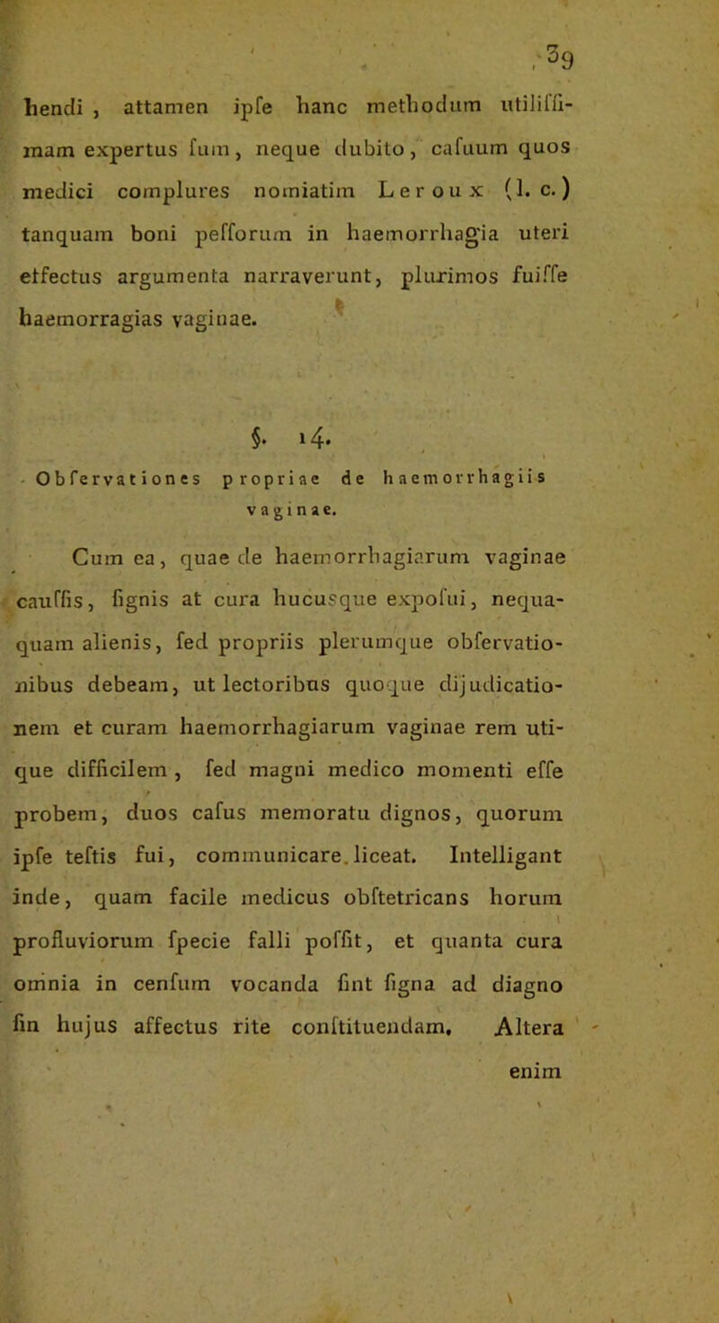 ' ;'^9 hendi , attamen ipfe hanc methodum utilifft- inam expertus fum, neque dubito, cafuum quos A medici complures nomiatim Leroux (1. c.) tanquam boni pefforum in haemorrhagia uteri etfectus argumenta narraverunt, pluximos fuiffe haemorragias vaginae. ^ §. 14. - O b ferva t i on es propriae de h aem orrhagii s vaginae. Cum ea, quae de haernorrhagiarum vaginae catiffis, fignis at cura hucusque expofui, nequa- quam alienis, fed propriis plerumque obfervatio- nibus debeam, ut lectoribus quoque dijudicatio- nem et curam haernorrhagiarum vaginae rem uti- que difficilem , fed magni medico momenti effe probem, duos cafus memoratu dignos, quorum ipfe teftis fui, communicare.liceat. Intelligant inde, quam facile medicus obftetricans horum l profluviorum fpecie falli poffit, et quanta cura oninia in cenfum vocanda fint figna ad diagno fin hujus affectus rite conftituendam. Altera enim