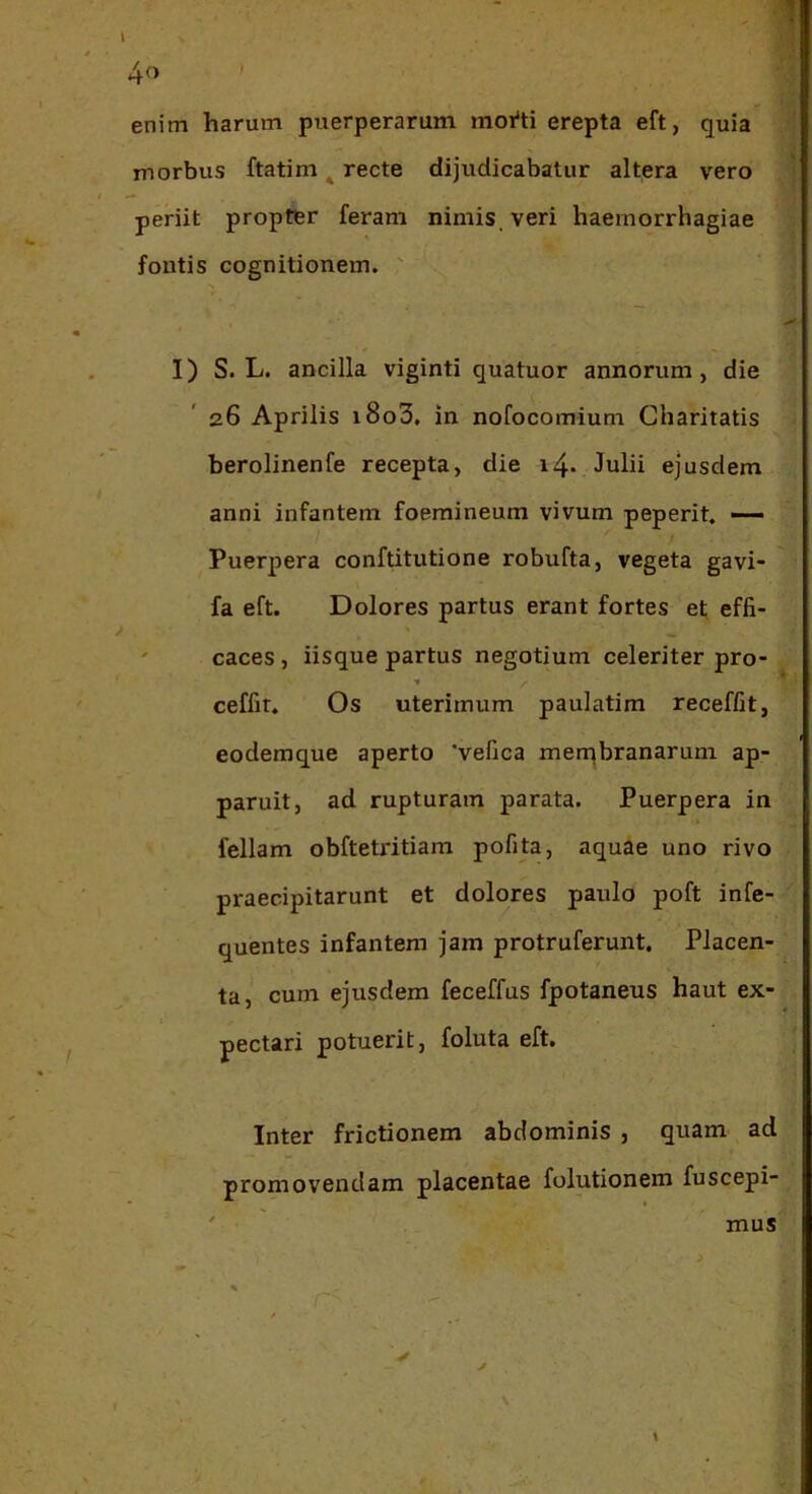 enim harum puerperarum moi‘ti erepta eft, quia morbus ftatim ^ recte dijudicabatur altera vero periit propter feram nimis, veri haemorrhagiae fontis cognitionem. ' I) S. L. ancilla viginti quatuor annorum, die 26 Aprilis i8o3, in nofocomium Gharitatis berolinenfe recepta, die i4* Julii ejusdem anni infantem foemineum vivum peperit. — Puerpera conftitutione robufta, vegeta gavi- fa eft. Dolores partus erant fortes et effi- ' caces, iisque partus negotium celeriter pro- ceffit. Os uterimum paulatim receffit, eodemque aperto 'vefica men^branarum ap- paruit, ad rupturam parata. Puerpera in feliam obftetritiam pofita, aquae uno rivo praecipitarunt et dolores paulo poft infe- quentes infantem jam protruferunt. Placen- ta, cum ejusdem feceffus fpotaneus haut ex- pectari potuerit, foluta eft. Inter frictionem abdominis , quam ad promovendam placentae folutionem fuscepi- \ mus