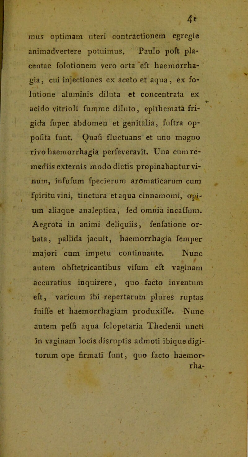 4» mus optimam uteri contractionem egregie animadvertere potuimus. ' Paulo poft pla- centae folotionem vero orta eft haemorrha- gia, cui injectiones ex aceto et aqua, ex fo- lutione aluminis diluta et concentrata ex acido vitrioli fumme diluto, epithemata fri- gida fuper abdomen et genitalia, fuftra op- pofita funt. Quafi fluctuans et uno magno rivo haemorrhagia perfeveravit. Una cum re- mediis externis modo dictis propinabantur vi- num, infufum fpecierum aromaticarum cum fpirituvini, tinctura etaqua cinnamomi, opj- um aliaque analeptica, fed omnia incaffum. Aegrota in animi deliquiis, fenfatione or- bata, pallida jacuit, haemorrhagia femper / majori cum impetu continuante. Nunc / autem obfte1;ricantibus vifum eft vaginam accuratius inquirere, quo facto inventum eft, varicum ibi repertarum plures ruptas fuiffe et haemorrhagiam produxiffe. Nunc autem peffi aqua fclopetaria Thedenii uncti in vaginam locis disruptis admoti ibique digi- torum ope firmati funt, quo facto haemor- ’ rha-