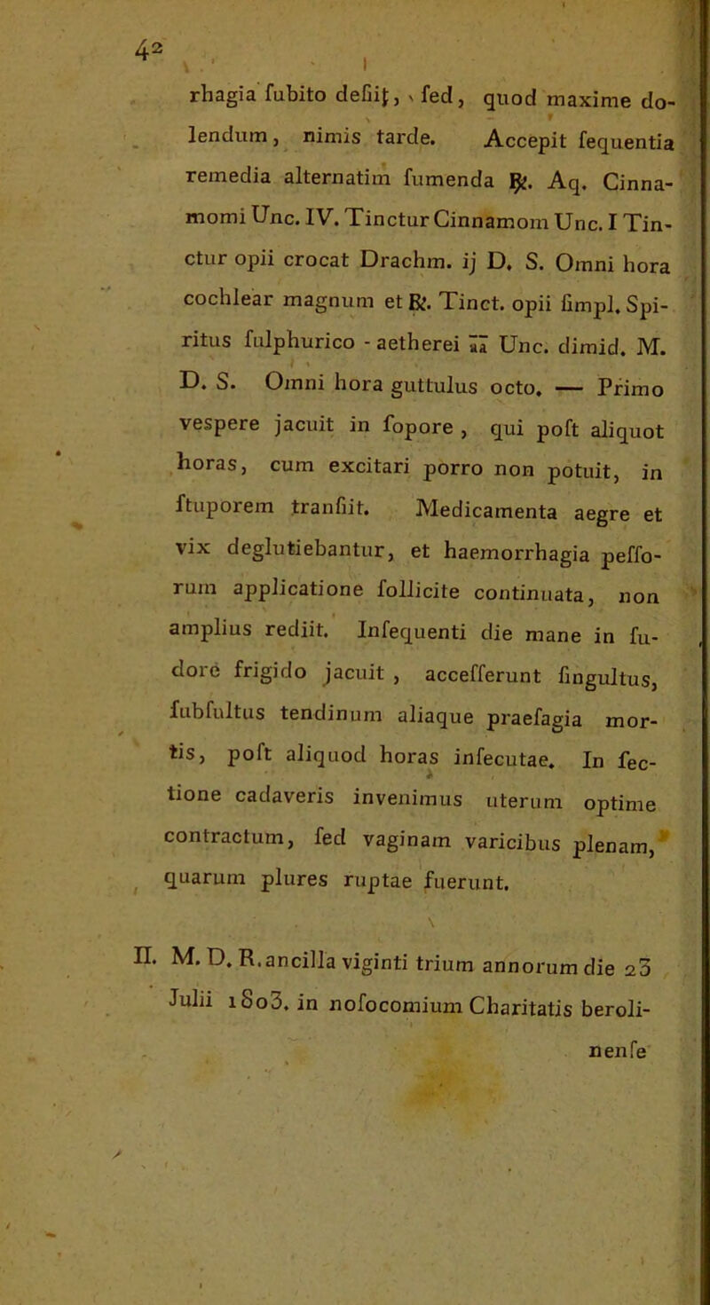 ; ' I rhagia fubito defiif, v fed, quod maxime do- X - f lendum, nimis tarde. Accepit fequentia remedia alternatim fumenda Aq, Cinna- momi Unc. IV. Tinctur Cinnamom Unc. I Tin- ctur opii crocat Drachm. ij D, S. Omni hora cochlear magnum et R. Tinct. opii fimpl. Spi- ritus fiilphurico - aetherei aa Unc. dimid. IVT. D. S. Omni hora guttulus octo, — Primo vespere jacuit in fopore , qui poft aliquot Iioras, cum excitari porro non potuit, in ftuporem tranfiit. Medicamenta aegre et vix deglutiebantur, et haemorrhagia peffo- rum applicatione follicite continuata, non  amplius rediit. Infequenti die mane in fu- dore frigido jacuit , accefferunt hngultus, fubfultus tendinum aliaque praefagia mor- tis, poft aliquod horas infecutae. In fec- tione cadaveris invenimus uterum optime contractum, fed vaginam varicibus plenam,^ ^ quarum plures ruptae fuerunt. n. M. D, R.ancilla viginti trium annorum die 20 Julii i8o3. in nofocomium Charitatis beroli- nenfe