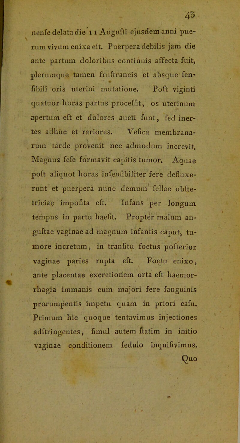 nenfe delata die ii Augnfti ejusdem anni pue- rum vivum enixa elt. Puerpera debilis jam die ante partum doloribus continuis affecta fuit, plerumque tamen friiftraneis et absque fen- « Cbili oris uterini mutatione. Poft viginti quatuor horas partus proceffit, os uterinum apertum eft et dolores aucti funt, fed iner- tes adhiic et rariores. Vefica membrana- rum tarde provenit nec admodum increvit. Magnus fefe formavit capitis tumor. Aquae poft aliquot horas infenfibiliter'fere defluxe- I runt et puerpera nunc demum fellae obfte- triciae impofita eft. Infans per longum tempus in partu baefit. Propter malum an- guftae vaginae ad magnum infantis caput, tu- more incretum, in tranfitu foetus pofterior vaginae paries rupta eft. Foetu enixo, ante placentae excretioriem orta eft haemor- rhagia immanis cum majori fere fanguinis prorumpentis impetu quam in priori cafu. Primum hic quoque tentavimus injectiones adftringentes, fimul autem ftatim in initio vaginae conditionem fedulo inquifivimus.