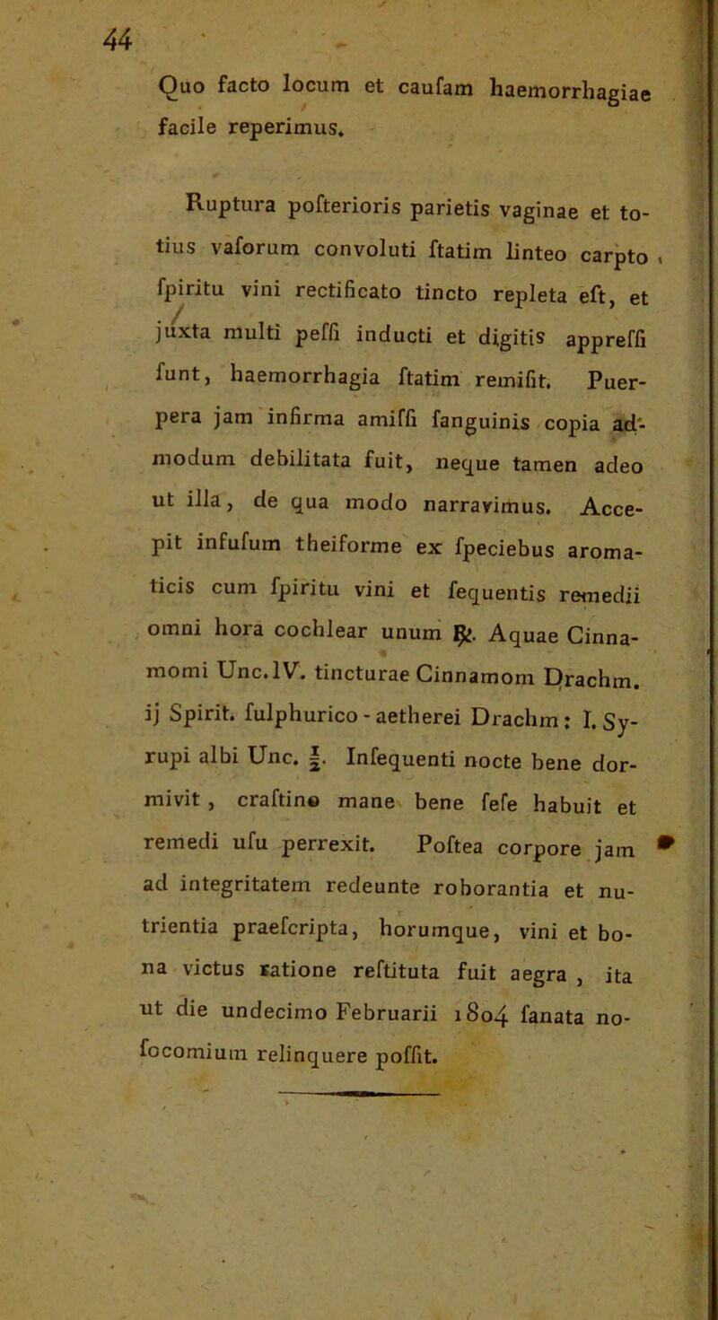 Quo facto locum et caufam haemorrhagiae facile reperimus. Ruptura pofterioris parietis vaginae et to- tius vaforum convoluti ftatim linteo carpto . fpiritu vini rectificato tincto repleta eft, et juxta multi peffi inducti et digitis appreffi funt, haemorrhagia ftatim remifit. Puer- pera jam infirma amiffi fanguinis «copia ad- modum debilitata fuit, ne^ue tamen adeo ut illa, de qua modo narravimus. Acce- pit infufum theiforme ex fpeciebus aroma- ticis cum fpiritu vini et fequentis remedii omni hora cochlear unum Aquae Cinna- momi Unc.lV. tincturae Cinnamom Drachm. ij Spirit. fulphurico-aetherei Drachm: I. Sy- rupi albi Unc. |. Infequenti nocte bene dor- mivit , craftin® mane bene fefe habuit et remedi ufu perrexit. Poftea corpore jam • ad integritatem redeunte roborantia et nu- trientia praefcripta, horumque, vini et bo- na victus satione reftituta fuit aegra , ita ut die undecimo Februarii 1804 fanata no- focomium relinquere poffit.