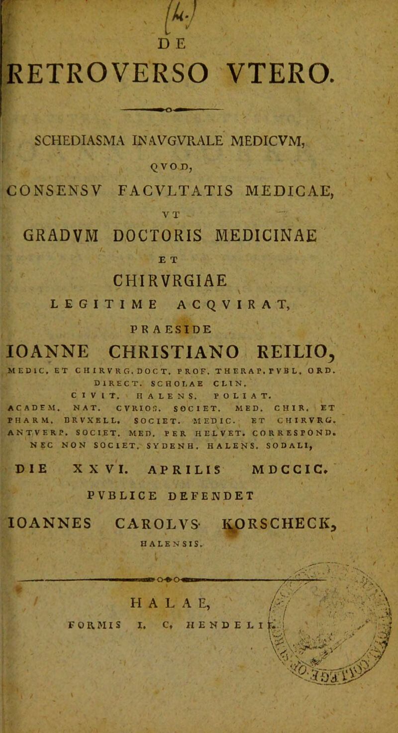 RETROVERSO VTERO. SCHEDIASMA INAVGVPvALE MEDICVM, QVOD, CONSENSV FACVLTATIS MEDICAE, V T GRADVM DOCTORIS MEDICINAE /. . E T CHIRVRGIAE \ LEGITIME ACQVIRAT, PRAESIDE lOANNE CHRISTIANO, REILIO^ MEDIC. ET CHIRVRG.DOCT. PROF. THERAP.FVBL. ORD. DIRECT. SCHOLAE CLIN. CIVIT. H ALENS. POLIAT. ACADEM. NAT. CVRIOn. SOCIET. MED. CHIR. ET PHARM. BRVXKLL, SOCIET. MEDIC. ET CHIRVRG. ANT/VERP. SOCIET. MED. PER HELVET. CORRESPOND. NEC NON SOCIET. SYDENH. HALETIS. SODALI, DIE XX V'l. APRILIS MDCCIC* PVBLICE DEFENDET lOANNES CAROLVS lyDRSCHECK, HALENSIS. H A L A E, / ^ • £7