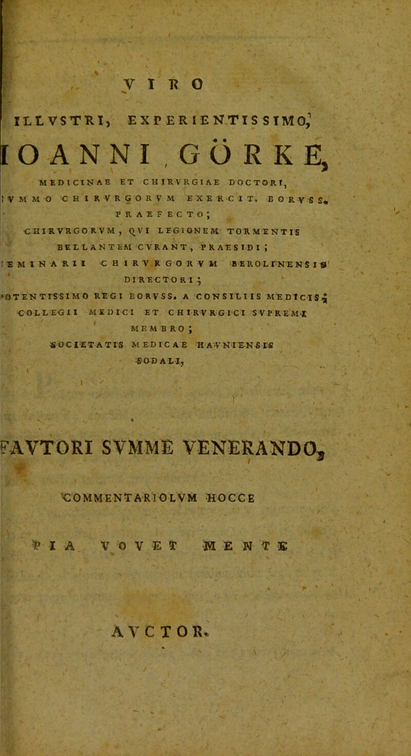 r -'V ' .' l. ' ' , f ; ' v IRO ILLVSTRl, EXr ER lE N.TIS SIMO,’ IO ANNI GORKE, MEDICINAE ET CHIRVRGIAE DOCTORf, I V M M O C H I R V R G O R V M E X E R C I T. B O R V S S« * FRAEFECTO; , CHIRVRGORVM, qVI LEGIONEM TORMENTIS BELLANTEM CVRANT, PRAESIDI; ! E M 1 N A R I I -CHIRVRGORVM -B ERO L I NE NS I St' directori; *' ‘OTENTTSSIMO REGI BORVSS. A CONSILIIS MEDtClS ■COLLEGII MEDICI ET C H I R V R G I C I S V P R E MX ' M F. M B R O ; S G C l ET A T IS M ED I C A E H A-V N lE-N S W ^■aDAL-1,, 1 I ' FAVTORI SVMME VENERANDO, t ' ‘t K^OMMENtARlOLVM HOCCE ^ I A V 0 V E M E N ^ K '» • A V C T O R. /