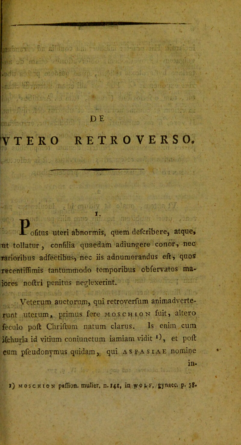 DE VTERO RETROVERSO. ; U . • V I. PoGtus uteri abnormis, quem defcribere, atque» ut tollatur, confilia quaedam adiungere conor, nec rarioribus adfebtibusi nec iis, adnumerandus eft , quos recentiflimis tantummodo temporibus obfervatos ma- iores noftri penitus neglexerint* Veterum auctorum, qui retroverfum animadverte- runt uterum», primus fere moschion fuit, altero feculo poft Chriitum natum clarus.. Is enim cum iCckuria id vitium coniunctum iamiam vidit D, et polt eum pfeudonymus quidam, qui as?asiae nomine iii- i) MoscHioN putfion. mulier, n. 141, in Tvorr, gynaec. p. 38»