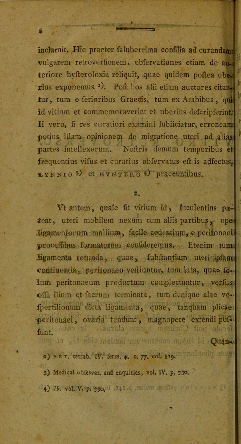 4 inclaruit. Hic praeter faluberrima confilia ad curanda^» vulgarem retroverfionem, obfervationes etiam de an.i ’ «r' teriore hylleroloxia reliquit, quae quidem poftea ubW ' rius exponemus. Pofl: hos alii etiam auctores citan- tur, tum e ferioribus Graecis, tum cx Arabibus, qui id vitium et commemoraverint et uberius defcripferint; ' Ii vero, fi res curatiori examini fubiiciatur, erroneain ^ potius, illam opinionem de migratione, uteri ad, ,ali^: partes intellexerunt. Noftris demum temporibus et frequentius vifus et curatius obfervatus efi; is ai^fectus, iYNNioS) ct hvnteb.6 praecuntibus,. j I 2. Vt autem', quale fit vitium id, luculentius pa-- ieat, uteri mobilem nexum cum aliis partibus, ope.' ligamentorum raollimn, facile cedciitiu{n, e peritonaei proceffibiis formatorum confideremus. Etenim tumi ligamenta rotunda, quae, fubftantiam uteri’ipfaoii contiuentia, pgritpnaeo veftiuntur, tum lata, quao fg- lum peritonaeum productum complectuntur, vqrfu^: olla ilium et facrum terminata, tum denique alae ve-- ipertilionum dicta ligamenta, quae, tanqiiam plicae peritonaei, ovaria tendunt, magnopere extendipbft- funt. • ' Quaiu- 2) A E T, tetrab. IV.'' fena, 4. c. 77. coi. 3) Medical obfeKvat. and enquiries, vot IV. p. 330.