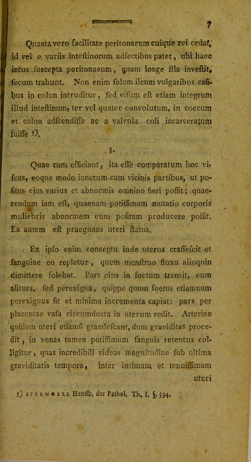 Quanta vero facilitate peritonaeum cuique rei cedaf» id vel e variis inteftinorum adfectibus patet, ubi haec intus fuscepta peritonaeum, quam longe illa inveftit,' fecum trahunt. Non enim folum ileum vulgaribus cali- bus in colon intruditur, fcd vifum eft etiam integrum illud inteflinum, ter vel quater convolutum, in coecum et colon adfcendifie ac a Yi^lvula coli incarceratum fuifle J), . -3v Quae eum efficiant, ita efiTe comparatum hoc vi- fcus, eoque modo iunctum cum vicipis partibus, ut po- \ litus eius varius et abnormis omnino fieri poffit; quae- rendum iam eft, qu.aenam potiffimum mutatio corporis muliebris abnormem eum pofitum producere poffit. Ea autem ell praegnans uteri ftatiis» Ex ipfo enim conceptu inde uterus craffefcit -et fanguine eo repletur, quem menllruo fluxu alioquin dimittere folebat. Pars eius in foetum transit, eum alitura, fed perexigua, quippe quum foetus etiamnum perexiguus fit et minima ipcrementa capiat: pars per placentae vafa circumducta in uterum redit. Arteriae quidem uteri etiamfi grandefcant, dum graviditas proce- dit , in venas tanien potiffimum fanguis retentus col- ligitur , quas incredibili videas magnitudine fub ultima graviditatis tempora, inter intimam et tenuiljfimam uteri S) SPREN«£LS Handb. der Paihol, Th» I, §. 594.