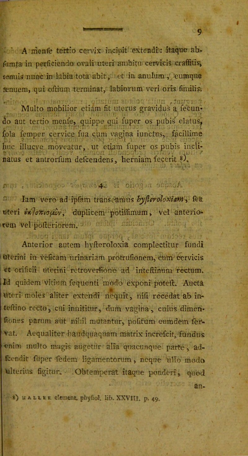 • ‘ A menfe tertio cervix incipit' extendi-: itaque ah- famta in perficiendo ovali uteri ambita cervicis a-affitisi temiisinuniCin labia tota abit, et‘in anulum ,.’eumqae tenuem, qui oilium terminat/ labiorum veri oris fimilis-. ■ a -i I.'''-' ' jTn ; / Multo mobilior etiam fit uterus gravidus a fecun- (io aut tertio menfe, quippe qui fuper os pubis elatus^ fola femper cervice fua curn vagina iunctus,. fiicillime huc illuQve, moveatur,. ut etiam fuper os pubis incli- natus et antrorfum defeendens, herniam feceritis), r j ; 4- -i -J i - '■ lam vero ad ipfam transelarhits hyfieroloxiafn-^ fta uteri h%7nafjicvy duplieerri'‘pbtifllmum, Vel anterio irem vel pofleriOrem. . Anterior autem hyfteroloxia complectitur fundi iQterini in \5-eficani urinariam i>rotrufionem, cum-cervicis et orificii uterini retroverfibne- ad iriteftihum rectum. Id quidem'Vitium fequenti'modo exponi poteid. Aucta uteri moles aliter extendi imquit , riifi recedat ab in- teftino recto, cui innititur, dutn vagina, cuius diinen* ftones parum aut nihil mutantur, pofitum enmdem fer- vat, Aequaliter'baudquaquam matrix increfeit, fundus •enim inulto magis augetur aifa quacunque parte, ad- fcendit fiiper fedem ligamentorum, neque 'ullo modo ulterius figitur. Obtemperat itaque ponderi, quod an- «) UALLiir. elenient. pbyfiol. lib. XXVIII. p. 49. /